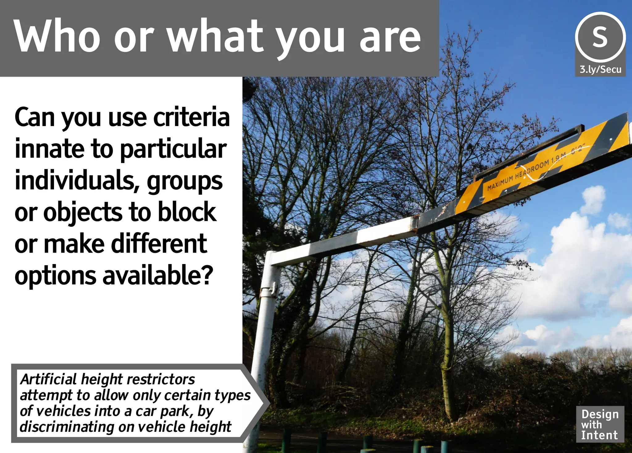Who or what you are                   Se
                                      S
                                      3.ly/Secu




Can you use criteria
innate to particular
individuals, groups
or objects to block
or make different
options available?


Artificial height restrictors
attempt to allow only certain types
of vehicles into a car park, by       Design
discriminating on vehicle height      with
                                      Intent
 