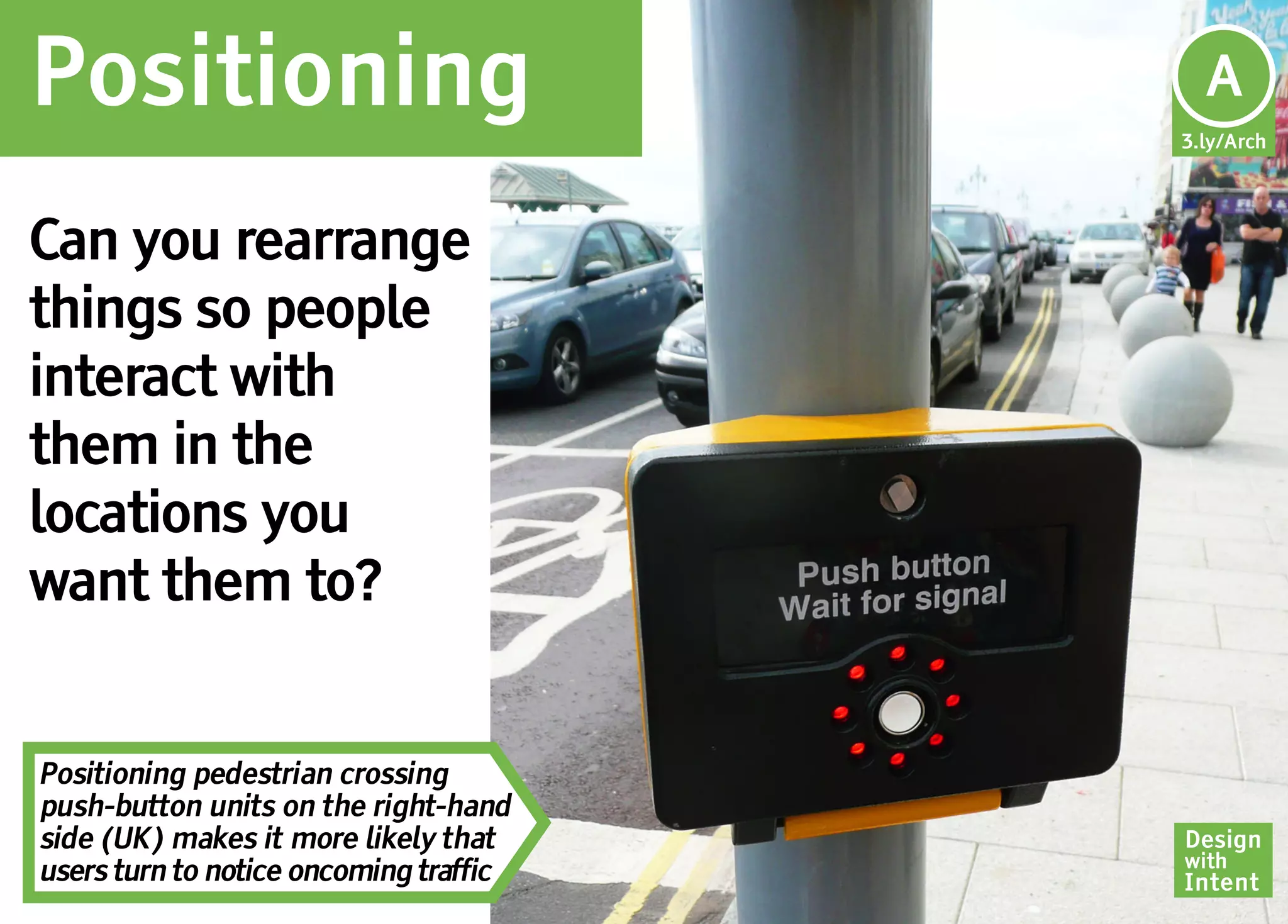 Positioning                              Ar
                                         A
                                        3.ly/Arch




Can you rearrange
things so people
interact with
them in the
locations you
want them to?


Positioning pedestrian crossing
push-button units on the right-hand
side (UK) makes it more likely that     Design
                                        with
users turn to notice oncoming traffic   Intent
 