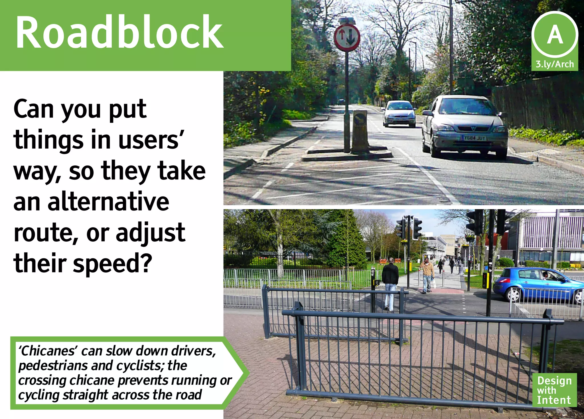 Roadblock                               Ar
                                        A
                                       3.ly/Arch




Can you put
things in users’
way, so they take
an alternative
route, or adjust
their speed?


‘Chicanes’ can slow down drivers,
pedestrians and cyclists; the
crossing chicane prevents running or   Design
                                       with
cycling straight across the road       Intent
 