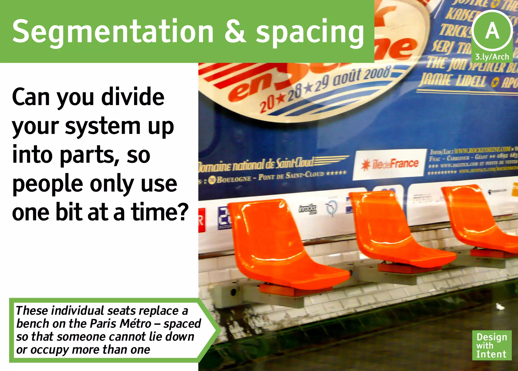 Segmentation & spacing               Ar
                                     A
                                    3.ly/Arch




Can you divide
your system up
into parts, so
people only use
one bit at a time?


These individual seats replace a
bench on the Paris Métro – spaced
so that someone cannot lie down     Design
                                    with
or occupy more than one             Intent
 