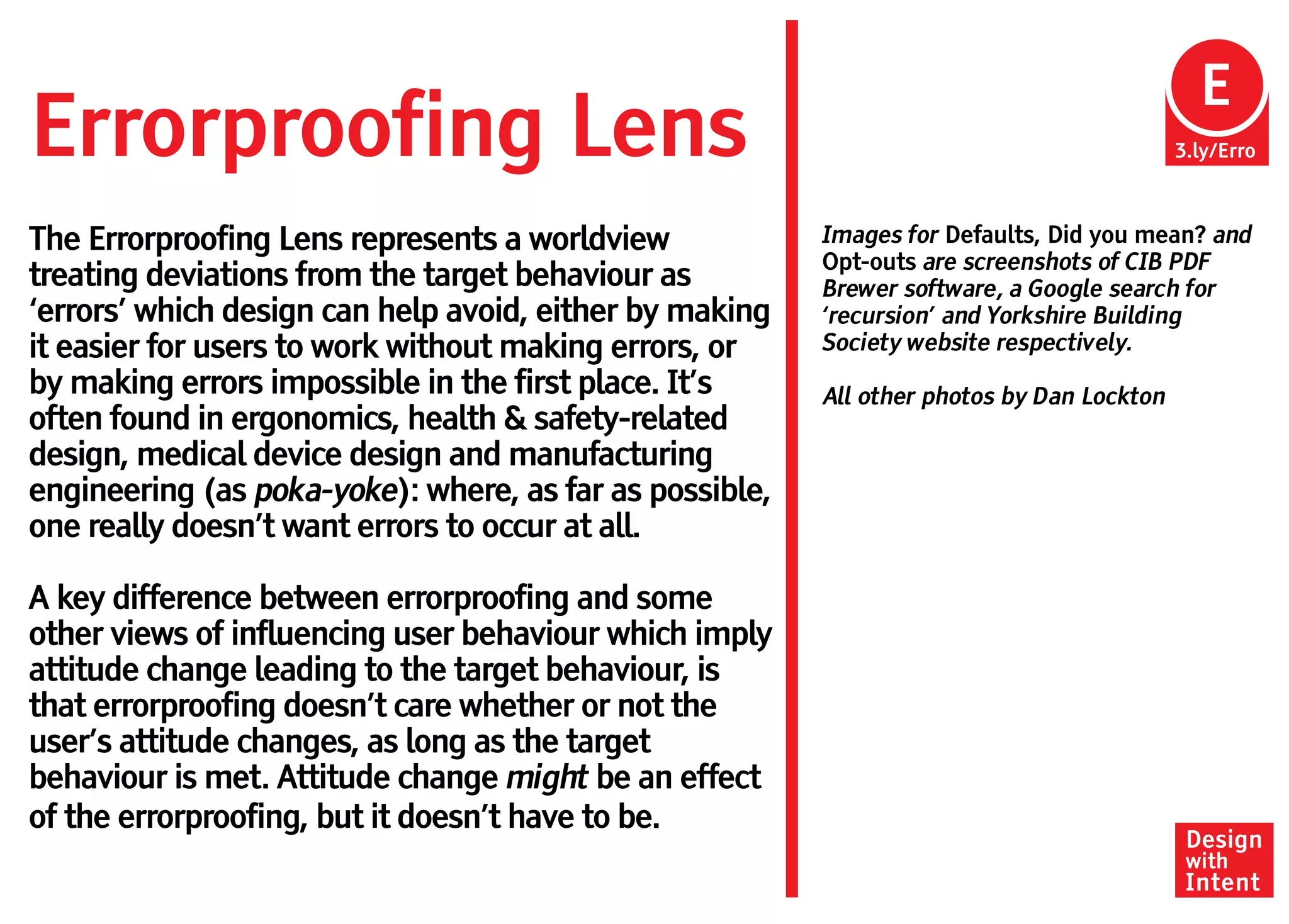 E
Errorproofing Lens                                                                         3.ly/Erro



The Errorproofing Lens represents a worldview            Images for Defaults, Did you mean? and
                                                         Opt-outs are screenshots of CIB PDF
treating deviations from the target behaviour as         Brewer software, a Google search for
‘errors’ which design can help avoid, either by making   ‘recursion’ and Yorkshire Building
it easier for users to work without making errors, or    Society website respectively.
by making errors impossible in the first place. It’s     All other photos by Dan Lockton
often found in ergonomics, health & safety-related
design, medical device design and manufacturing
engineering (as poka-yoke): where, as far as possible,
one really doesn’t want errors to occur at all.

A key difference between errorproofing and some
other views of influencing user behaviour which imply
attitude change leading to the target behaviour, is
that errorproofing doesn’t care whether or not the
user’s attitude changes, as long as the target
behaviour is met. Attitude change might be an effect
of the errorproofing, but it doesn’t have to be.
                                                                                            Design
                                                                                            with
                                                                                            Intent
 