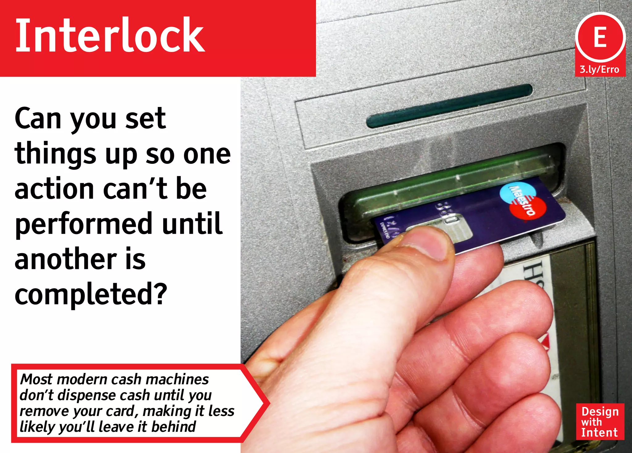 Interlock                           Ep
                                    E
                                   3.ly/Erro




Can you set
things up so one
action can’t be
performed until
another is
completed?

Most modern cash machines
don’t dispense cash until you
remove your card, making it less   Design
                                   with
likely you’ll leave it behind      Intent
 