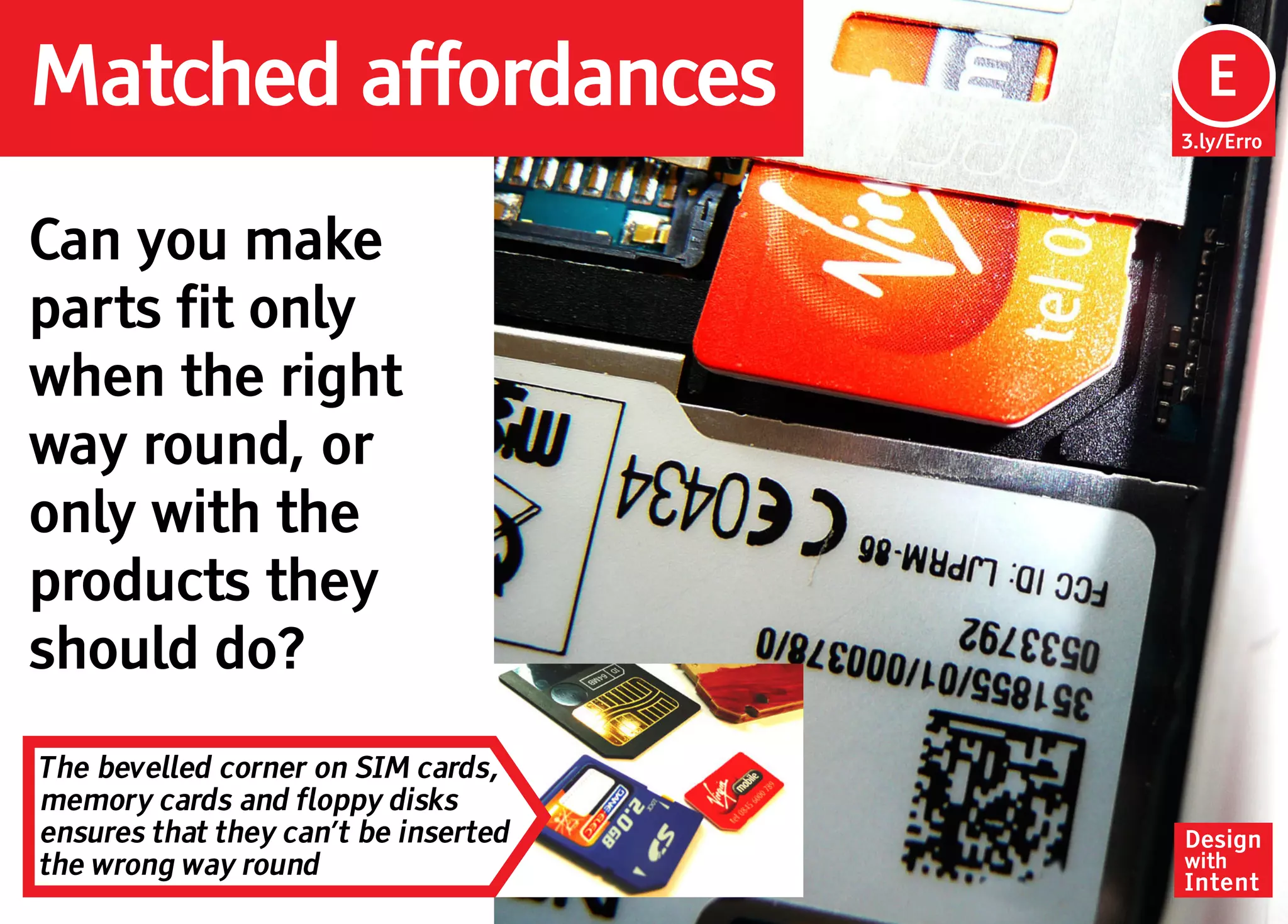 Matched affordances                    Ep
                                       E
                                      3.ly/Erro




Can you make
parts fit only
when the right
way round, or
only with the
products they
should do?
The bevelled corner on SIM cards,
memory cards and floppy disks
ensures that they can’t be inserted   Design
the wrong way round                   with
                                      Intent
 