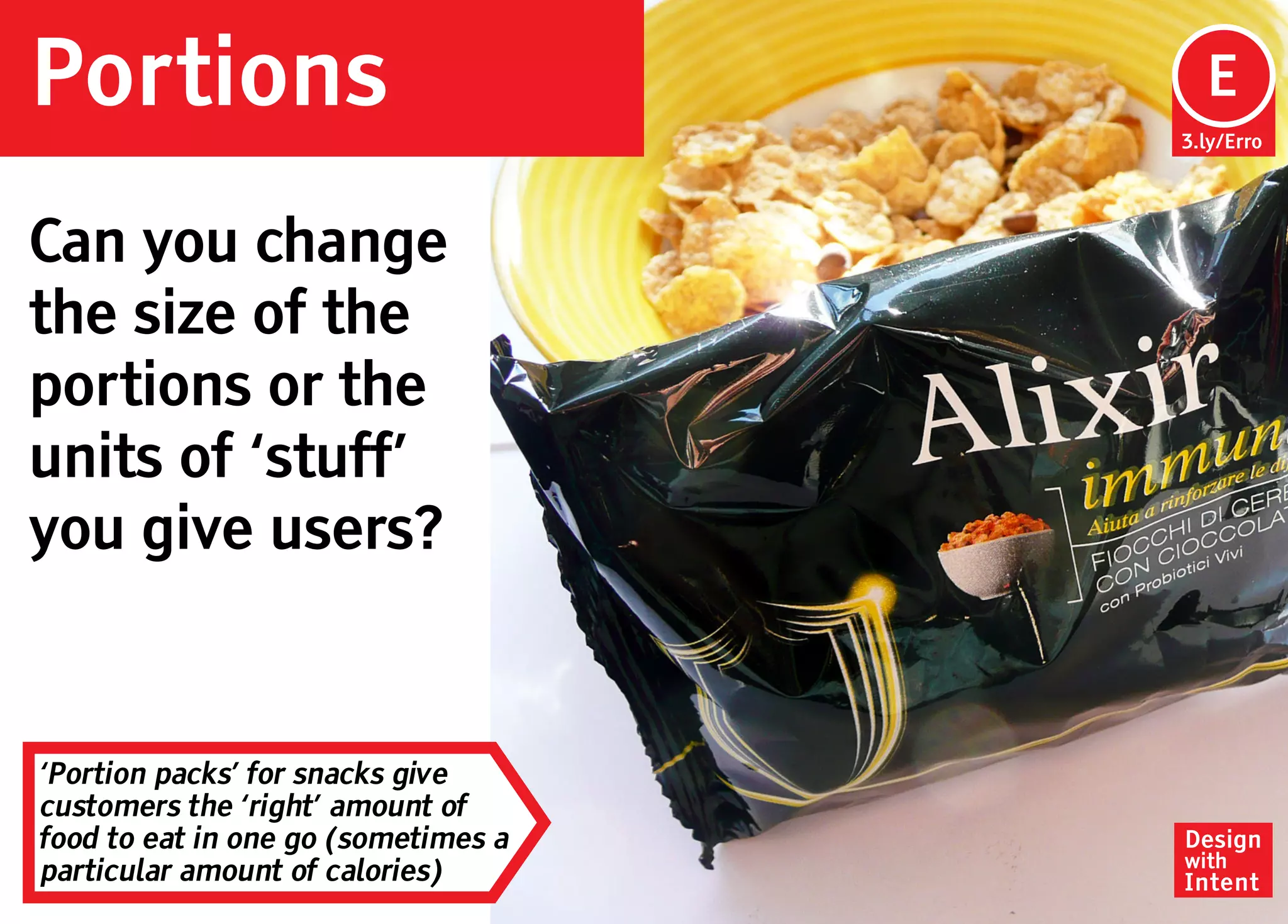 Portions                              Ep
                                      E
                                     3.ly/Erro




Can you change
the size of the
portions or the
units of ‘stuff’
you give users?


‘Portion packs’ for snacks give
customers the ‘right’ amount of
food to eat in one go (sometimes a   Design
                                     with
particular amount of calories)       Intent
 