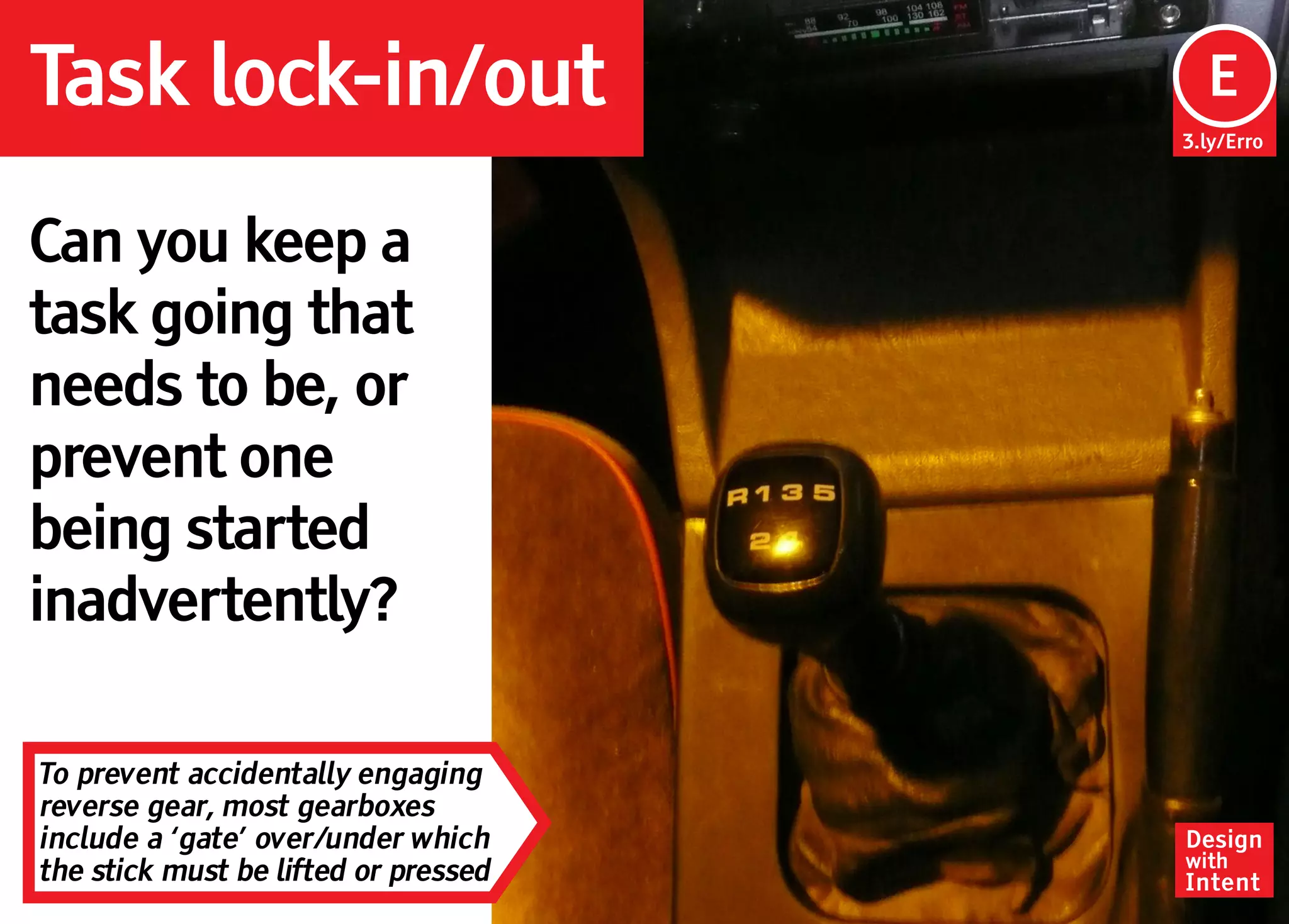 Task lock-in/out                       Ep
                                       E
                                      3.ly/Erro




Can you keep a
task going that
needs to be, or
prevent one
being started
inadvertently?

To prevent accidentally engaging
reverse gear, most gearboxes
include a ‘gate’ over/under which     Design
                                      with
the stick must be lifted or pressed   Intent
 