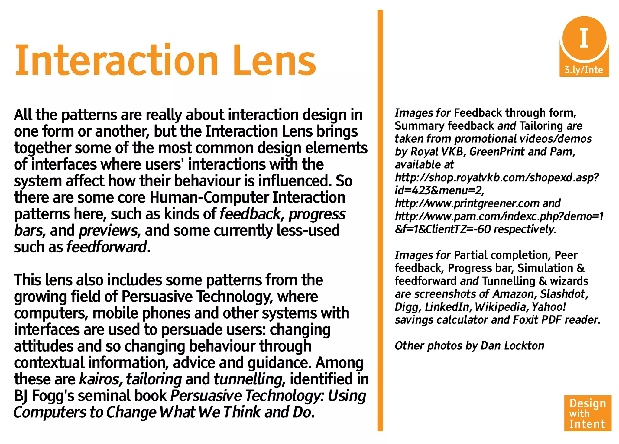 I
                                                                                              In
Interaction Lens                                                                            3.ly/Inte



All the patterns are really about interaction design in     Images for Feedback through form,
                                                            Summary feedback and Tailoring are
one form or another, but the Interaction Lens brings        taken from promotional videos/demos
together some of the most common design elements            by Royal VKB, GreenPrint and Pam,
of interfaces where users' interactions with the            available at
system affect how their behaviour is influenced. So         http://shop.royalvkb.com/shopexd.asp?
                                                            id=423&menu=2,
there are some core Human-Computer Interaction              http://www.printgreener.com and
patterns here, such as kinds of feedback, progress          http://www.pam.com/indexc.php?demo=1
bars, and previews, and some currently less-used            &f=1&ClientTZ=-60 respectively.
such as feedforward.                                        Images for Partial completion, Peer
                                                            feedback, Progress bar, Simulation &
This lens also includes some patterns from the              feedforward and Tunnelling & wizards
growing field of Persuasive Technology, where               are screenshots of Amazon, Slashdot,
                                                            Digg, LinkedIn, Wikipedia, Yahoo!
computers, mobile phones and other systems with             savings calculator and Foxit PDF reader.
interfaces are used to persuade users: changing
attitudes and so changing behaviour through                 Other photos by Dan Lockton
contextual information, advice and guidance. Among
these are kairos, tailoring and tunnelling, identified in
BJ Fogg's seminal book Persuasive Technology: Using                                          Design
Computers to Change What We Think and Do.                                                    with
                                                                                             Intent
 