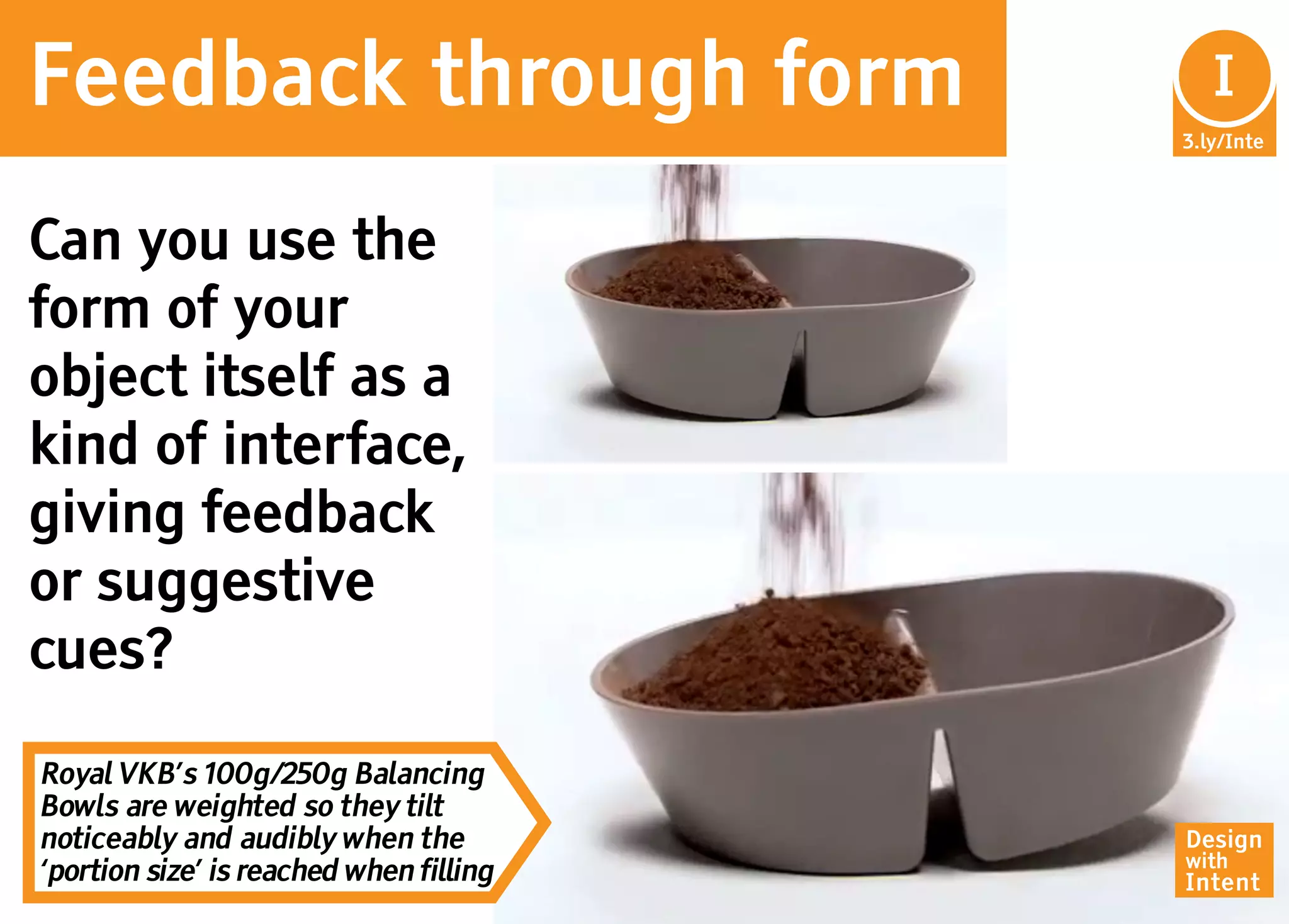 Feedback through form                     In
                                           I
                                         3.ly/Inte




Can you use the
form of your
object itself as a
kind of interface,
giving feedback
or suggestive
cues?

Royal VKB’s 100g/250g Balancing
Bowls are weighted so they tilt
noticeably and audibly when the          Design
                                         with
‘portion size’ is reached when filling   Intent
 
