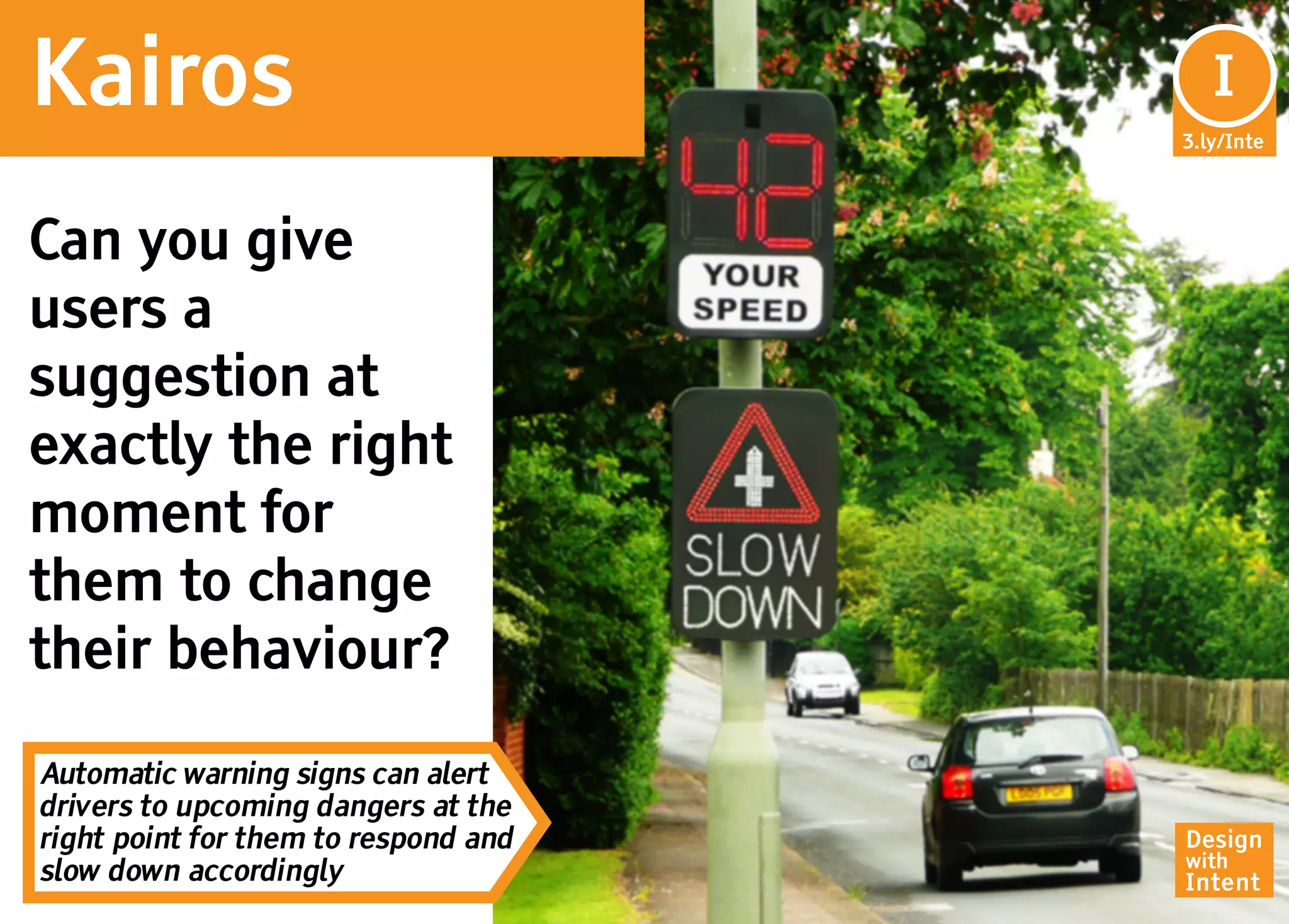 Kairos                                 In
                                        I
                                      3.ly/Inte




Can you give
users a
suggestion at
exactly the right
moment for
them to change
their behaviour?

Automatic warning signs can alert
drivers to upcoming dangers at the
right point for them to respond and   Design
                                      with
slow down accordingly                 Intent
 
