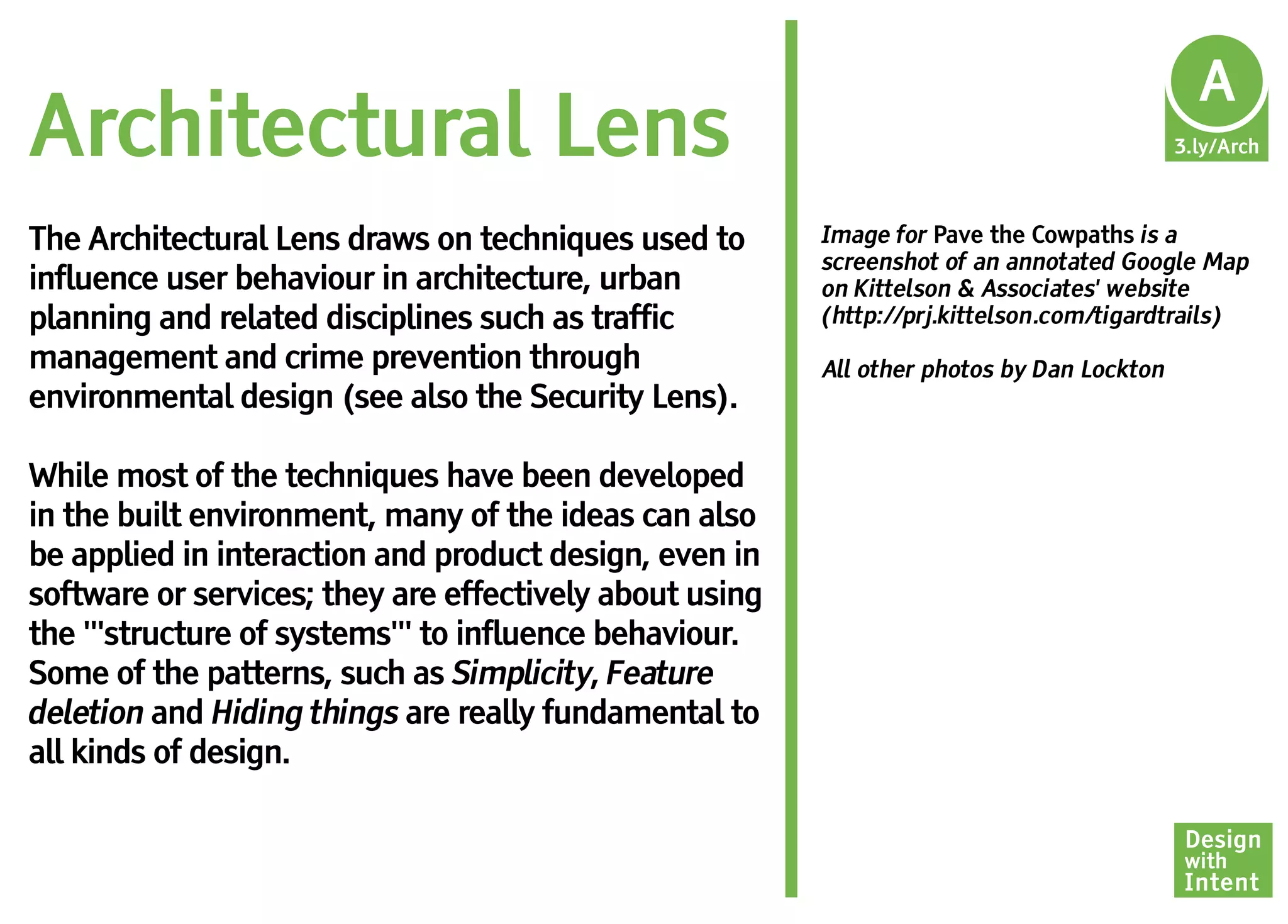 Ar
                                                                                            A
Architectural Lens                                                                         3.ly/Arch



The Architectural Lens draws on techniques used to       Image for Pave the Cowpaths is a
                                                         screenshot of an annotated Google Map
influence user behaviour in architecture, urban          on Kittelson & Associates' website
planning and related disciplines such as traffic         (http://prj.kittelson.com/tigardtrails)
management and crime prevention through                  All other photos by Dan Lockton
environmental design (see also the Security Lens).

While most of the techniques have been developed
in the built environment, many of the ideas can also
be applied in interaction and product design, even in
software or services; they are effectively about using
the '''structure of systems''' to influence behaviour.
Some of the patterns, such as Simplicity, Feature
deletion and Hiding things are really fundamental to
all kinds of design.

                                                                                           Design
                                                                                           with
                                                                                           Intent
 