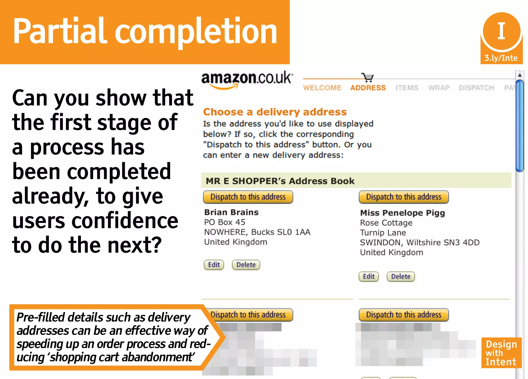 Partial completion                       In
                                          I
                                        3.ly/Inte




Can you show that
the first stage of
a process has
been completed
already, to give
users confidence
to do the next?


Pre-filled details such as delivery
addresses can be an effective way of
speeding up an order process and red-   Design
                                        with
ucing ‘shopping cart abandonment’       Intent
 