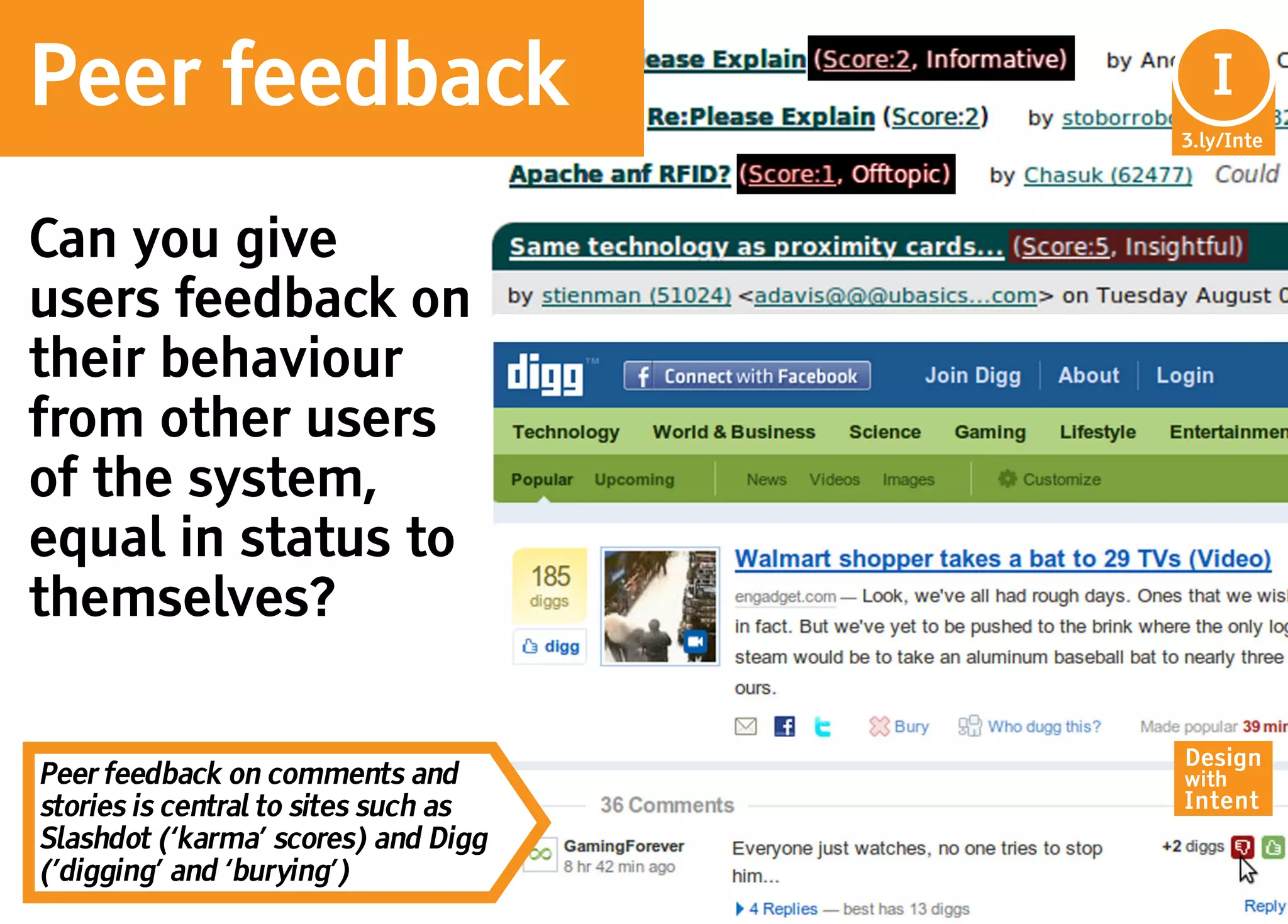 Peer feedback                          In
                                        I
                                      3.ly/Inte




Can you give
users feedback on
their behaviour
from other users
of the system,
equal in status to
themselves?

                                      Design
Peer feedback on comments and         with
stories is central to sites such as   Intent
Slashdot (‘karma’ scores) and Digg
(’digging’ and ‘burying’)
 