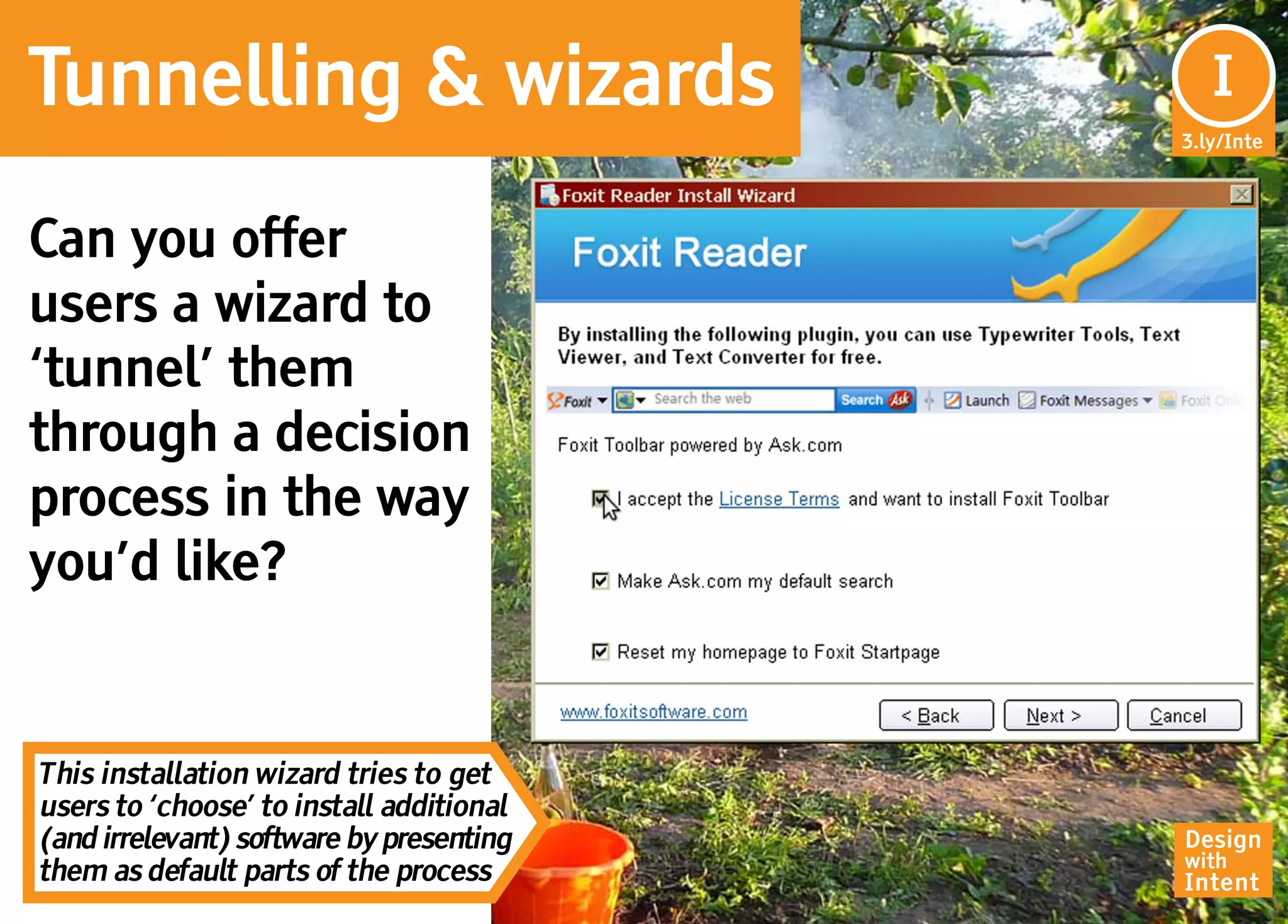 Tunnelling & wizards                        I
                                           In
                                          3.ly/Inte




Can you offer
users a wizard to
‘tunnel’ them
through a decision
process in the way
you’d like?


This installation wizard tries to get
users to ‘choose’ to install additional
(and irrelevant) software by presenting   Design
                                          with
them as default parts of the process      Intent
 