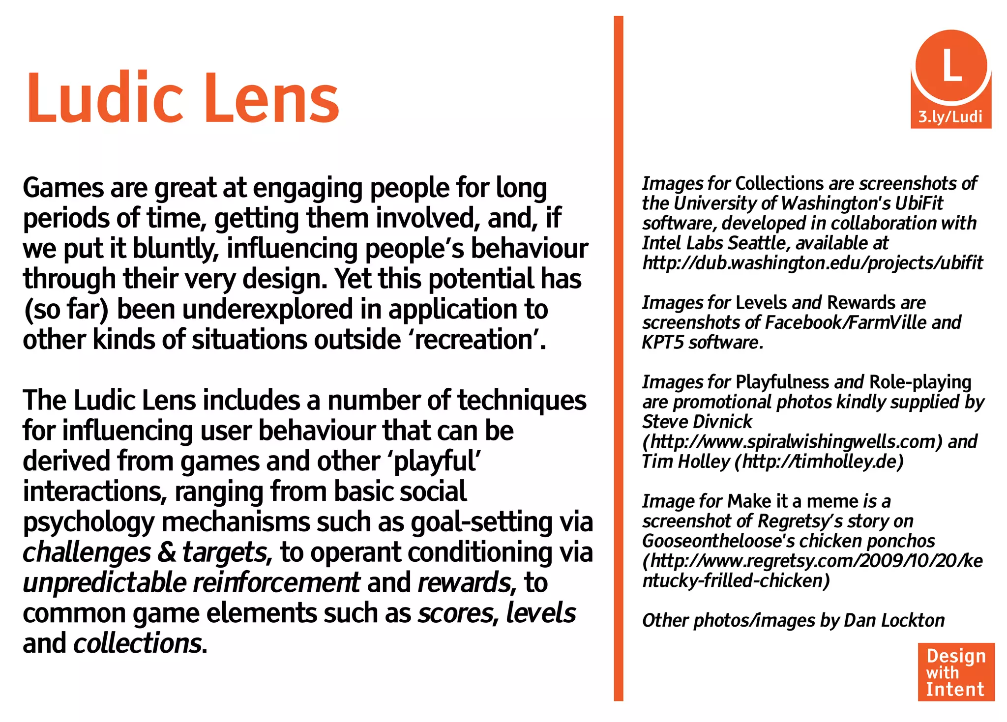 Lu
                                                                                       L
Ludic Lens                                                                           3.ly/Ludi



Games are great at engaging people for long         Images for Collections are screenshots of
                                                    the University of Washington's UbiFit
periods of time, getting them involved, and, if     software, developed in collaboration with
we put it bluntly, influencing people’s behaviour   Intel Labs Seattle, available at
                                                    http://dub.washington.edu/projects/ubifit
through their very design. Yet this potential has
                                                    Images for Levels and Rewards are
(so far) been underexplored in application to       screenshots of Facebook/FarmVille and
other kinds of situations outside ‘recreation’.     KPT5 software.

                                                    Images for Playfulness and Role-playing
The Ludic Lens includes a number of techniques      are promotional photos kindly supplied by
                                                    Steve Divnick
for influencing user behaviour that can be          (http://www.spiralwishingwells.com) and
derived from games and other ‘playful’              Tim Holley (http://timholley.de)
interactions, ranging from basic social             Image for Make it a meme is a
psychology mechanisms such as goal-setting via      screenshot of Regretsy’s story on
                                                    Gooseontheloose's chicken ponchos
challenges & targets, to operant conditioning via   (http://www.regretsy.com/2009/10/20/ke
unpredictable reinforcement and rewards, to         ntucky-frilled-chicken)
common game elements such as scores, levels         Other photos/images by Dan Lockton
and collections.                                                                      Design
                                                                                      with
                                                                                      Intent
 