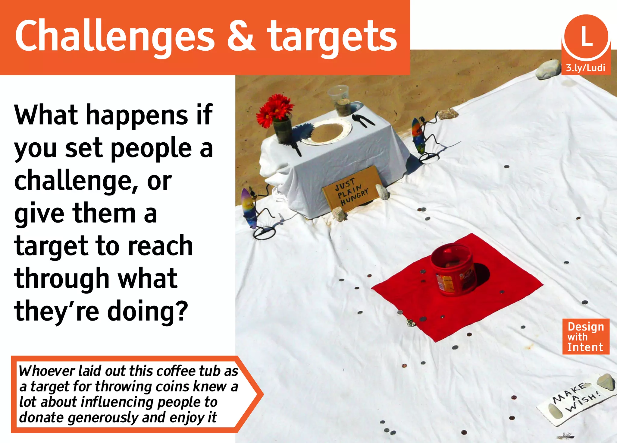 Challenges & targets                    L
                                      3.ly/Ludi




What happens if
you set people a
challenge, or
give them a
target to reach
through what
they’re doing?                        Design
                                      with
                                      Intent

Whoever laid out this coffee tub as
a target for throwing coins knew a
lot about influencing people to
donate generously and enjoy it
 