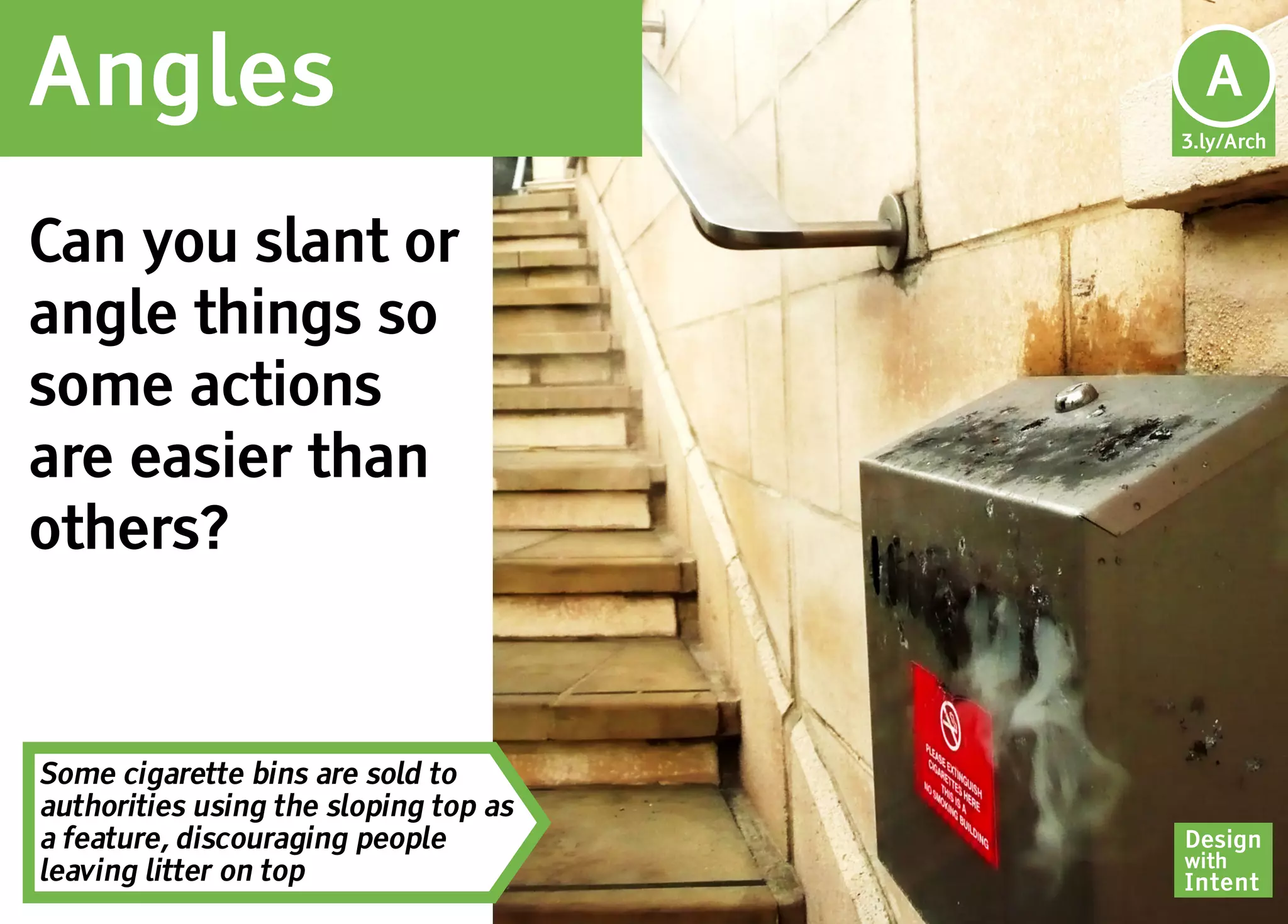 Angles                                   A
                                       3.ly/Arch




Can you slant or
angle things so
some actions
are easier than
others?


Some cigarette bins are sold to
authorities using the sloping top as
a feature, discouraging people         Design
                                       with
leaving litter on top                  Intent
 