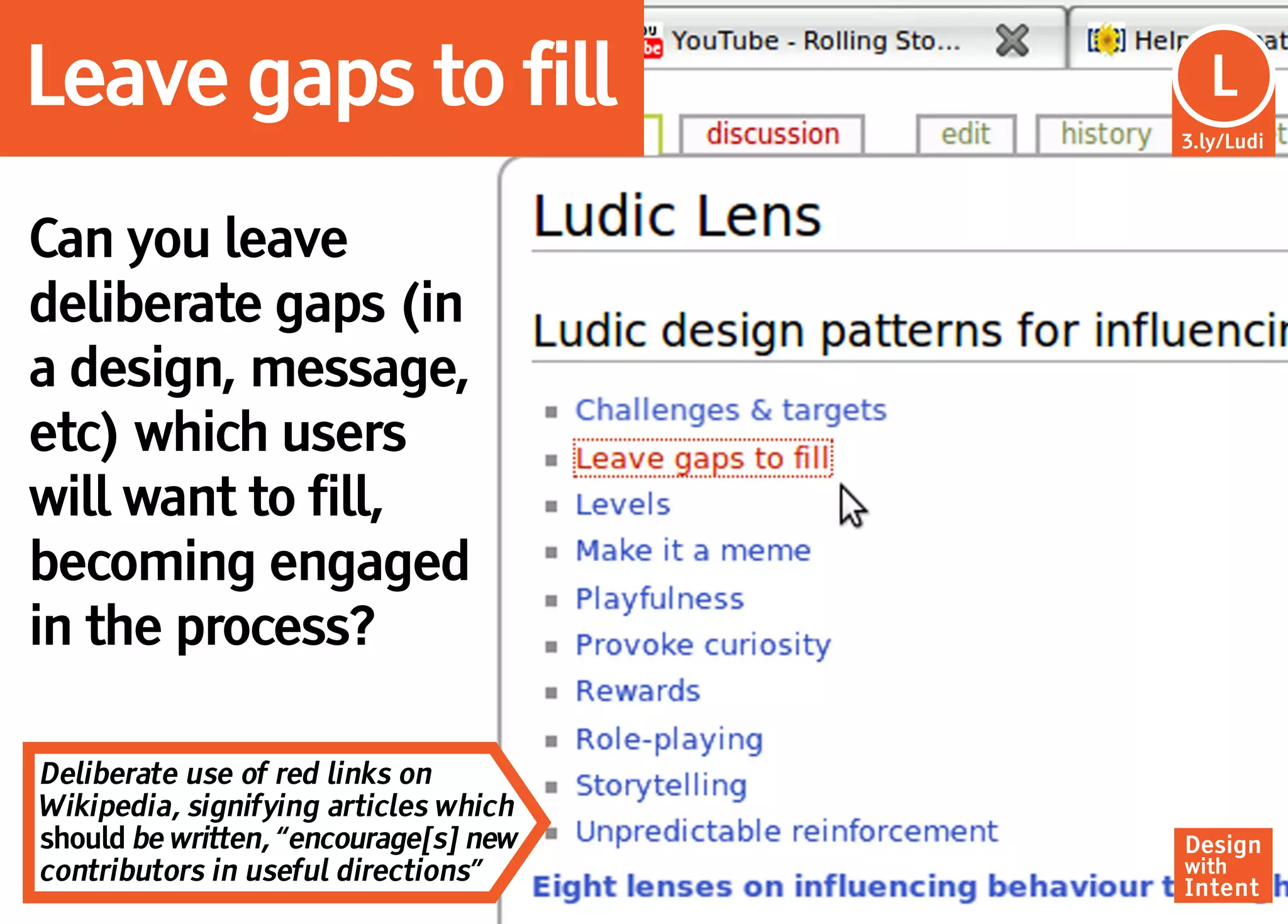 Leave gaps to fill                      Lu
                                         L
                                       3.ly/Ludi




Can you leave
deliberate gaps (in
a design, message,
etc) which users
will want to fill,
becoming engaged
in the process?

Deliberate use of red links on
Wikipedia, signifying articles which
should be written, “encourage[s] new   Design
contributors in useful directions”     with
                                       Intent
 