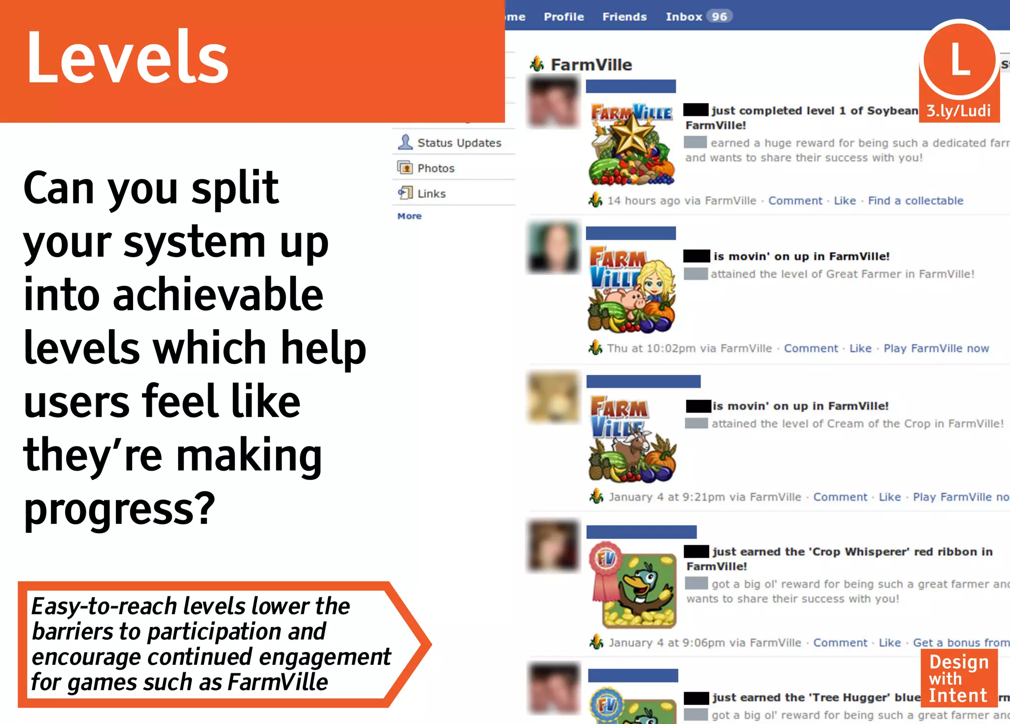 Levels                            Lu
                                   L
                                 3.ly/Ludi




Can you split
your system up
into achievable
levels which help
users feel like
they’re making
progress?

Easy-to-reach levels lower the
barriers to participation and
encourage continued engagement   Design
for games such as FarmVille      with
                                 Intent
 