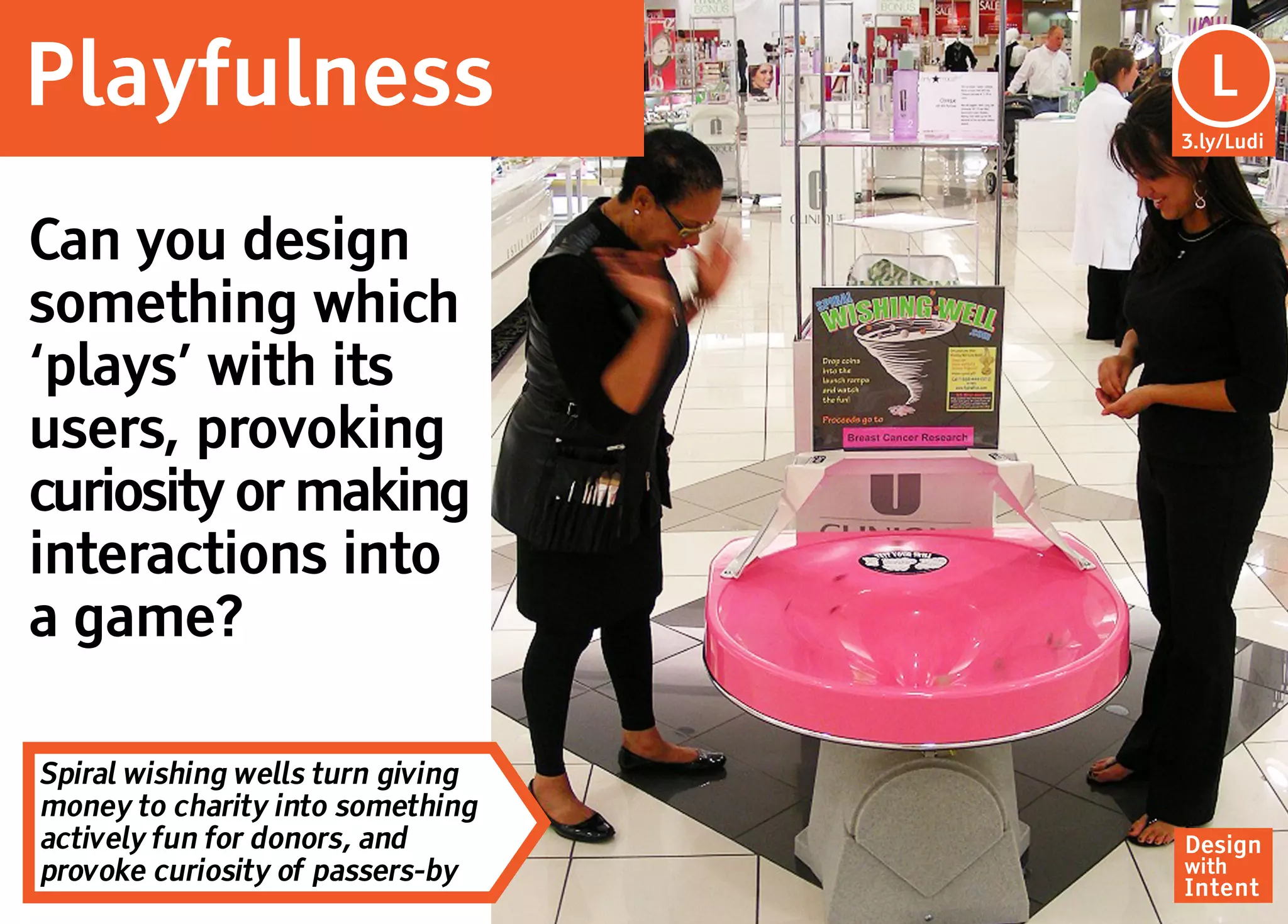 Playfulness                         Lu
                                     L
                                   3.ly/Ludi




Can you design
something which
‘plays’ with its
users, provoking
curiosity or making
interactions into
a game?

Spiral wishing wells turn giving
money to charity into something
actively fun for donors, and       Design
provoke curiosity of passers-by    with
                                   Intent
 