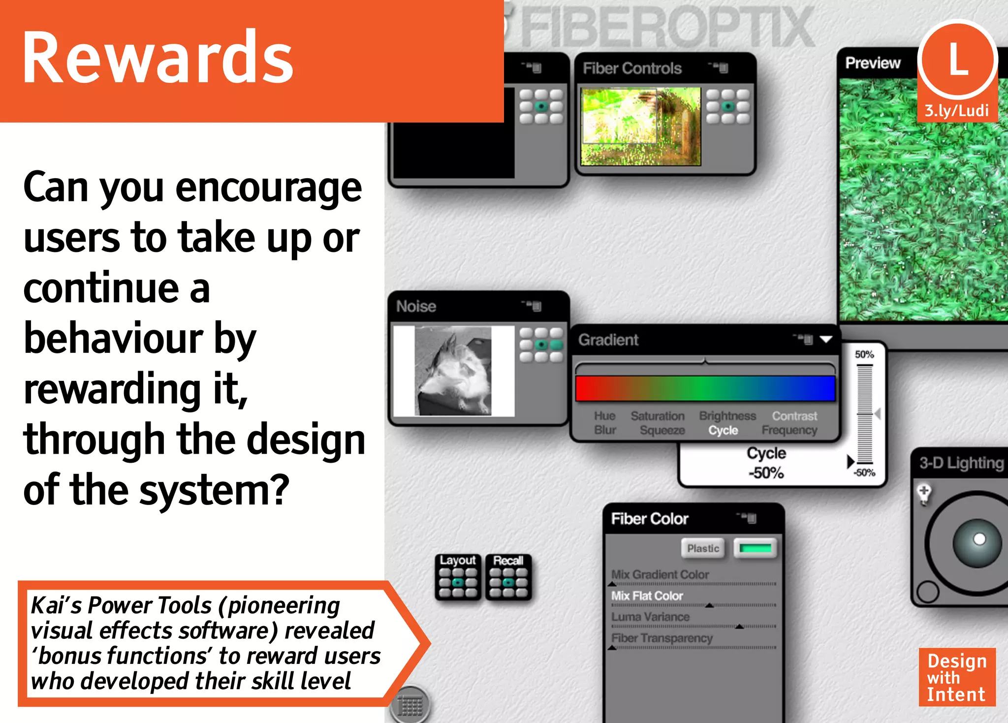 Rewards                              Lu
                                      L
                                    3.ly/Ludi




Can you encourage
users to take up or
continue a
behaviour by
rewarding it,
through the design
of the system?

Kai’s Power Tools (pioneering
visual effects software) revealed
‘bonus functions’ to reward users   Design
who developed their skill level     with
                                    Intent
 
