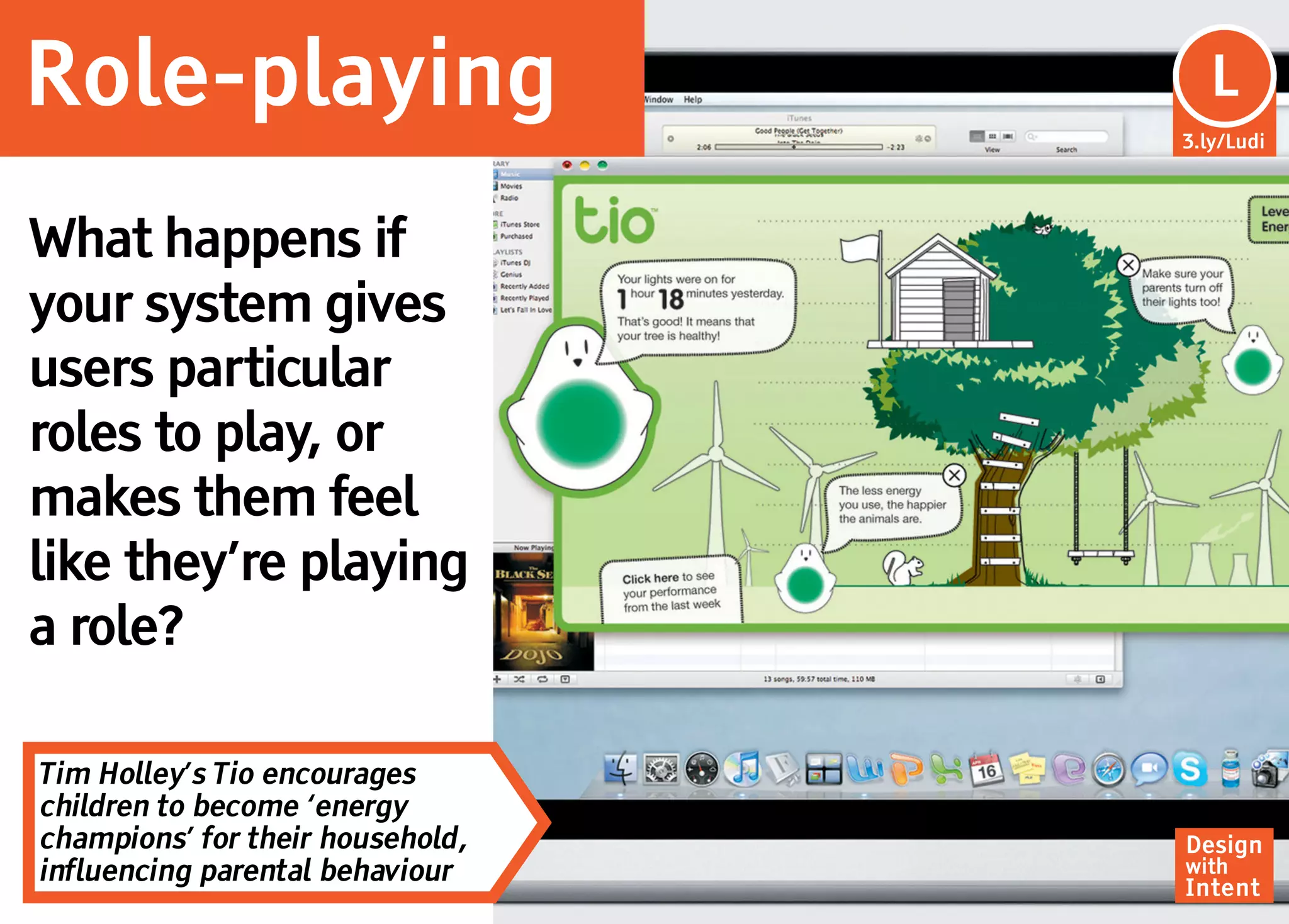 Role-playing                       Lu
                                    L
                                  3.ly/Ludi




What happens if
your system gives
users particular
roles to play, or
makes them feel
like they’re playing
a role?

Tim Holley’s Tio encourages
children to become ‘energy
champions’ for their household,   Design
influencing parental behaviour    with
                                  Intent
 