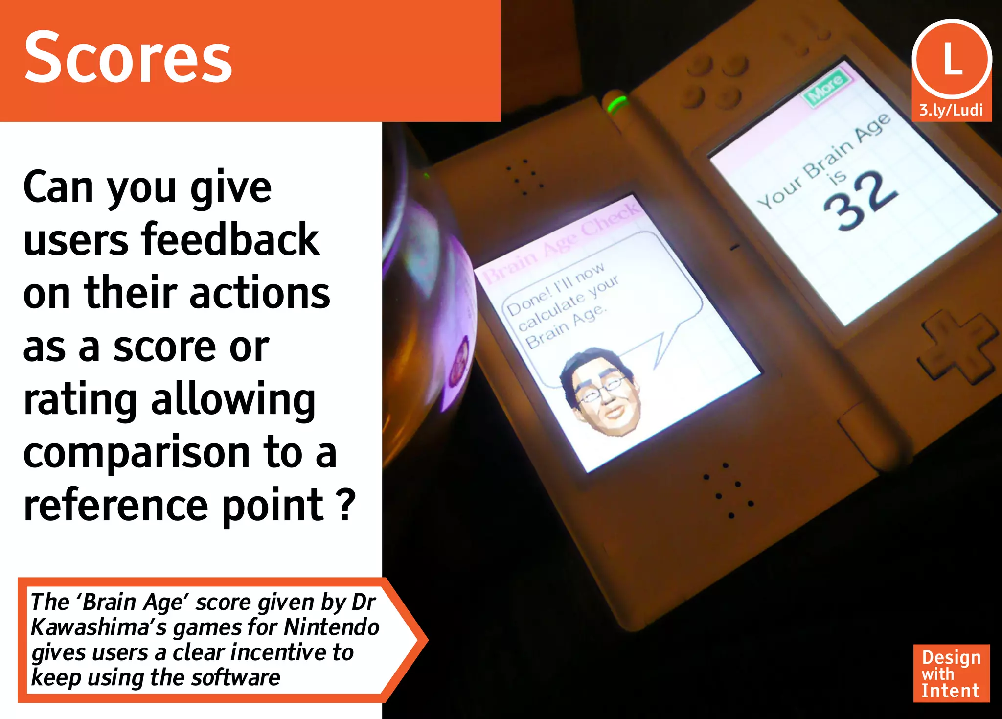 Scores                               Lu
                                      L
                                    3.ly/Ludi




Can you give
users feedback
on their actions
as a score or
rating allowing
comparison to a
reference point ?

The ‘Brain Age’ score given by Dr
Kawashima’s games for Nintendo
gives users a clear incentive to    Design
keep using the software             with
                                    Intent
 