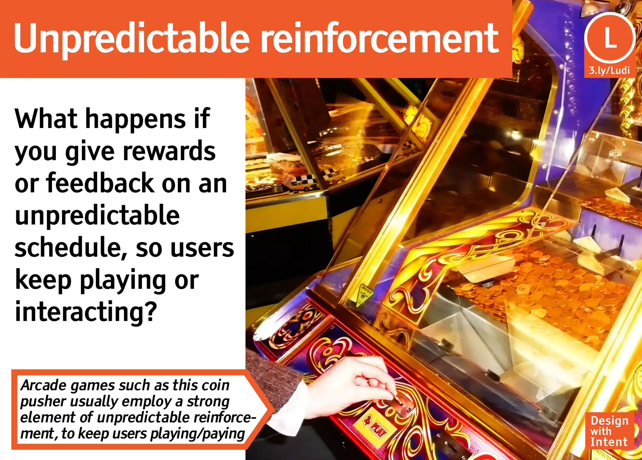 Unpredictable reinforcement            Lu
                                        L
                                      3.ly/Ludi




What happens if
you give rewards
or feedback on an
unpredictable
schedule, so users
keep playing or
interacting?

Arcade games such as this coin
pusher usually employ a strong
element of unpredictable reinforce-   Design
ment, to keep users playing/paying    with
                                      Intent
 