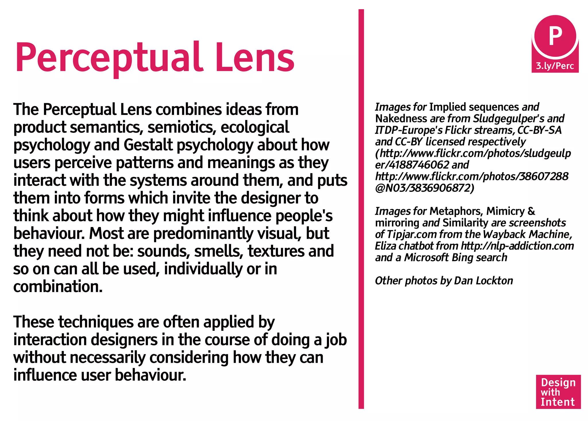 Pe
                                                                                        P
Perceptual Lens                                                                        3.ly/Perc




The Perceptual Lens combines ideas from              Images for Implied sequences and
                                                     Nakedness are from Sludgegulper's and
product semantics, semiotics, ecological             ITDP-Europe's Flickr streams, CC-BY-SA
psychology and Gestalt psychology about how          and CC-BY licensed respectively
                                                     (http://www.flickr.com/photos/sludgeulp
users perceive patterns and meanings as they         er/4188746062 and
                                                     http://www.flickr.com/photos/38607288
interact with the systems around them, and puts      @N03/3836906872)
them into forms which invite the designer to
                                                     Images for Metaphors, Mimicry &
think about how they might influence people's        mirroring and Similarity are screenshots
behaviour. Most are predominantly visual, but        of Tipjar.com from the Wayback Machine,
                                                     Eliza chatbot from http://nlp-addiction.com
they need not be: sounds, smells, textures and       and a Microsoft Bing search
so on can all be used, individually or in
                                                     Other photos by Dan Lockton
combination.

These techniques are often applied by
interaction designers in the course of doing a job
without necessarily considering how they can
influence user behaviour.                                                               Design
                                                                                        with
                                                                                        Intent
 