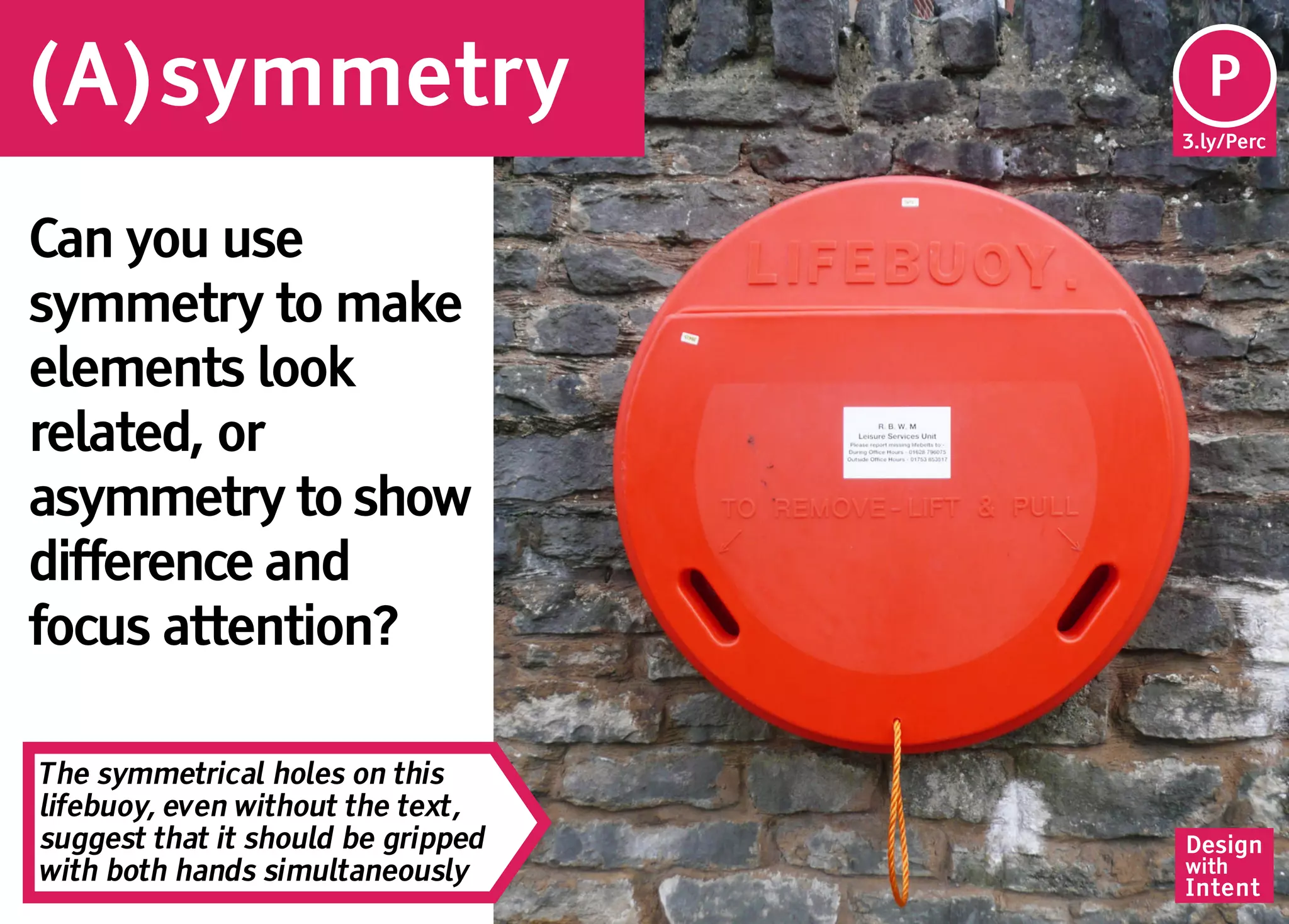 (A)symmetry                          Pe
                                     P
                                    3.ly/Perc




Can you use
symmetry to make
elements look
related, or
asymmetry to show
difference and
focus attention?

The symmetrical holes on this
lifebuoy, even without the text,
suggest that it should be gripped   Design
with both hands simultaneously      with
                                    Intent
 