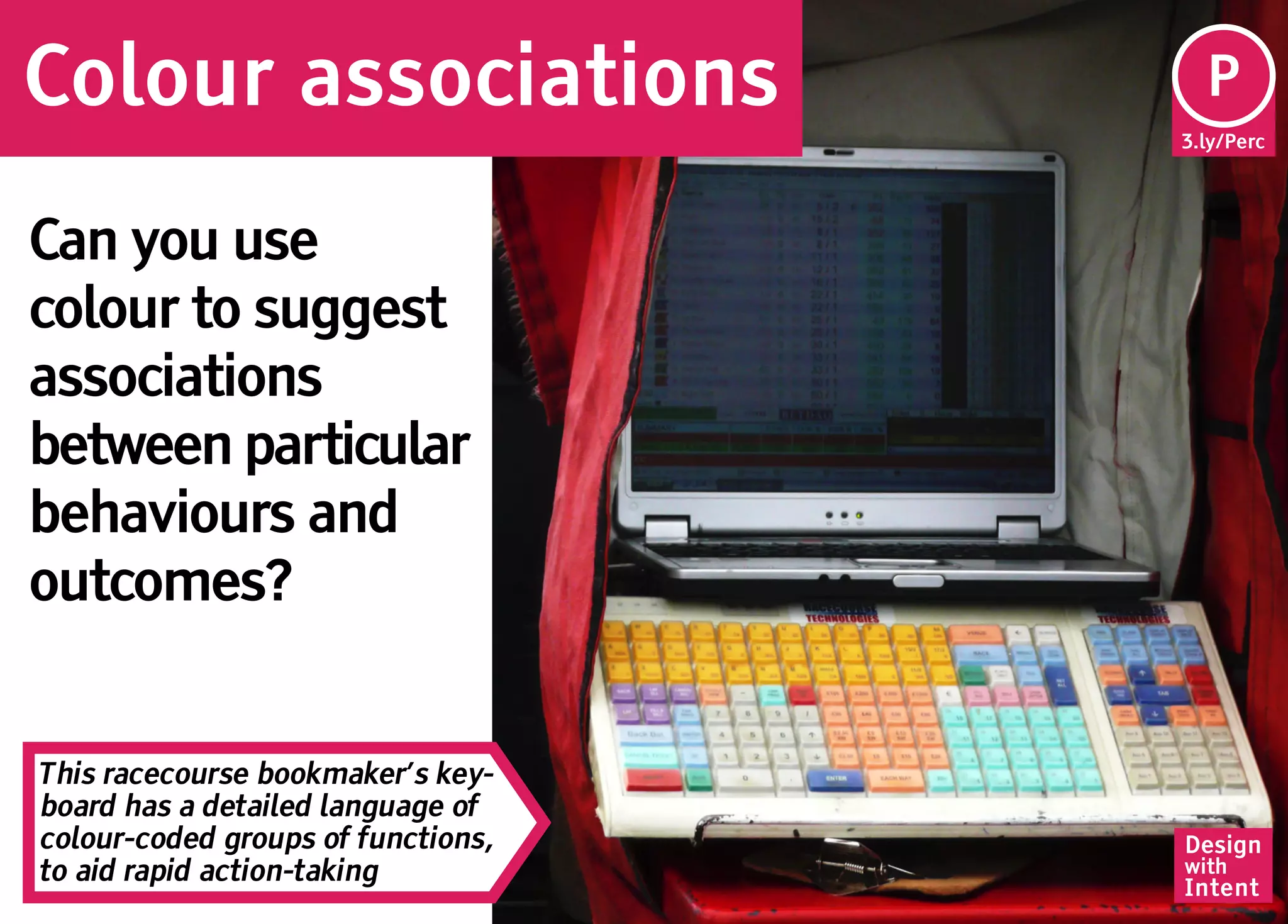Colour associations                  Pe
                                     P
                                    3.ly/Perc




Can you use
colour to suggest
associations
between particular
behaviours and
outcomes?


This racecourse bookmaker’s key-
board has a detailed language of
colour-coded groups of functions,   Design
to aid rapid action-taking          with
                                    Intent
 