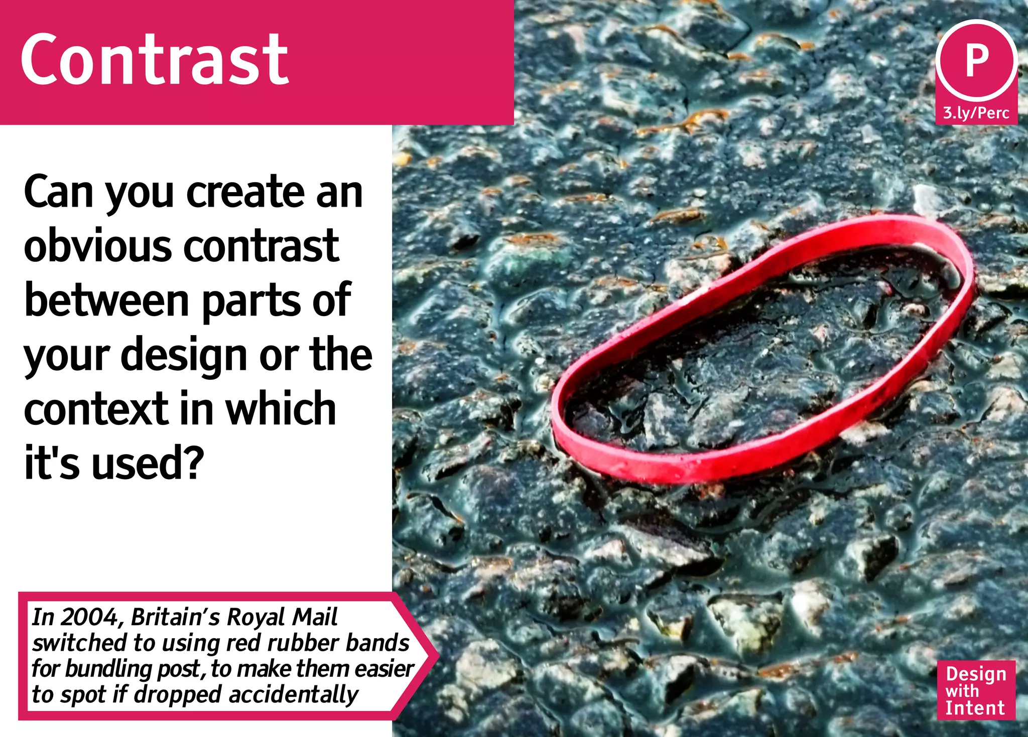 Contrast                                   P
                                         3.ly/Perc




Can you create an
obvious contrast
between parts of
your design or the
context in which
it's used?


In 2004, Britain’s Royal Mail
switched to using red rubber bands
for bundling post, to make them easier   Design
to spot if dropped accidentally          with
                                         Intent
 