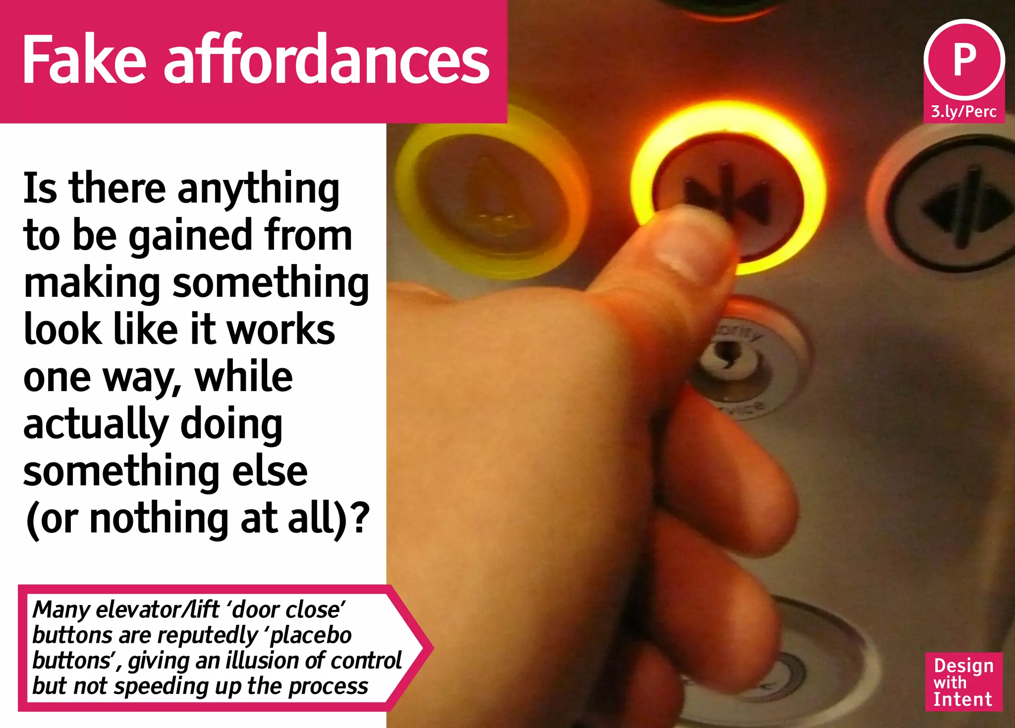 Fake affordances                           Pe
                                           P
                                          3.ly/Perc




Is there anything
to be gained from
making something
look like it works
one way, while
actually doing
something else
(or nothing at all)?

Many elevator/lift ‘door close’
buttons are reputedly ‘placebo
buttons’, giving an illusion of control   Design
but not speeding up the process           with
                                          Intent
 