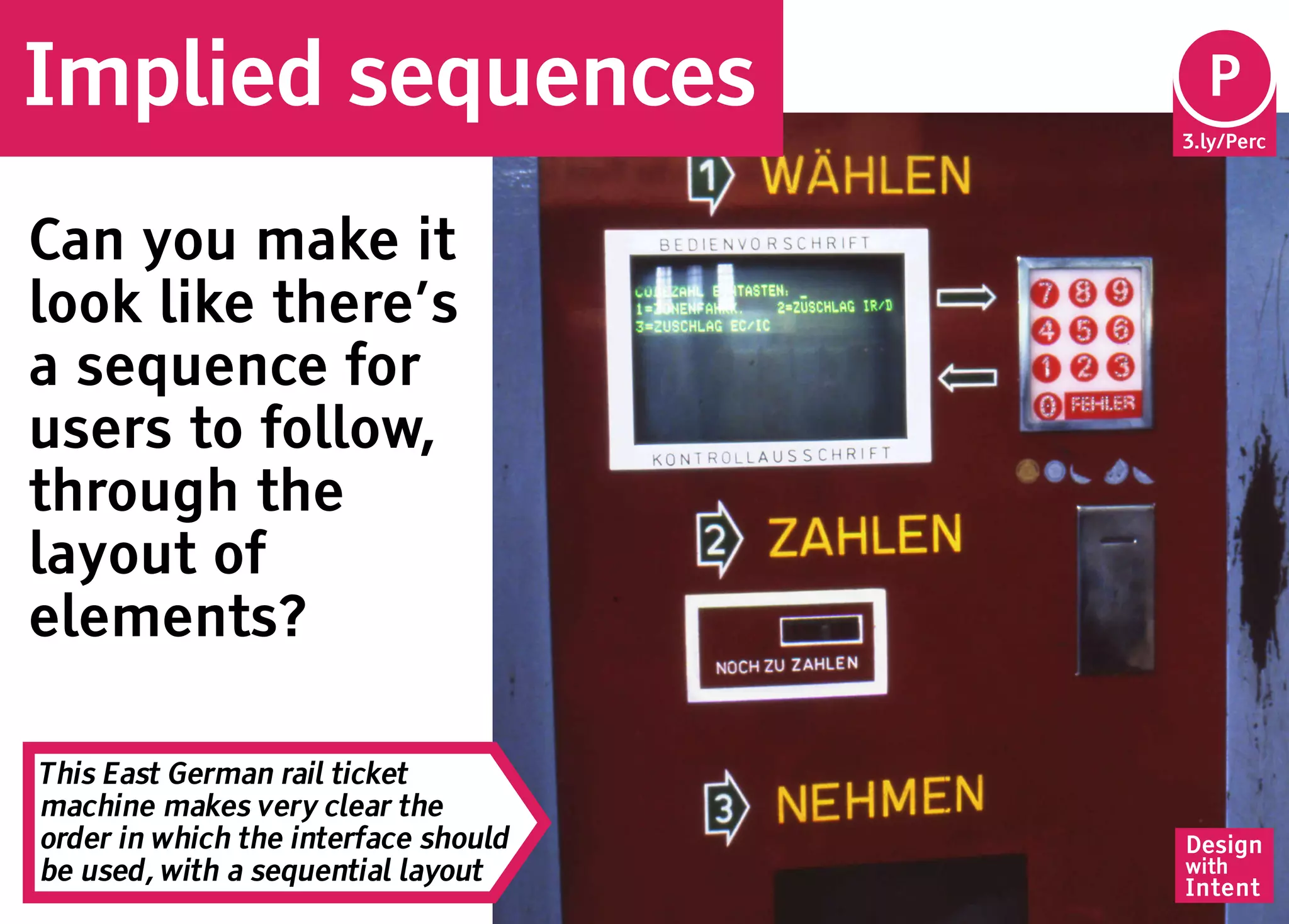 Implied sequences                      Pe
                                       P
                                      3.ly/Perc




Can you make it
look like there’s
a sequence for
users to follow,
through the
layout of
elements?

This East German rail ticket
machine makes very clear the
order in which the interface should   Design
be used, with a sequential layout     with
                                      Intent
 
