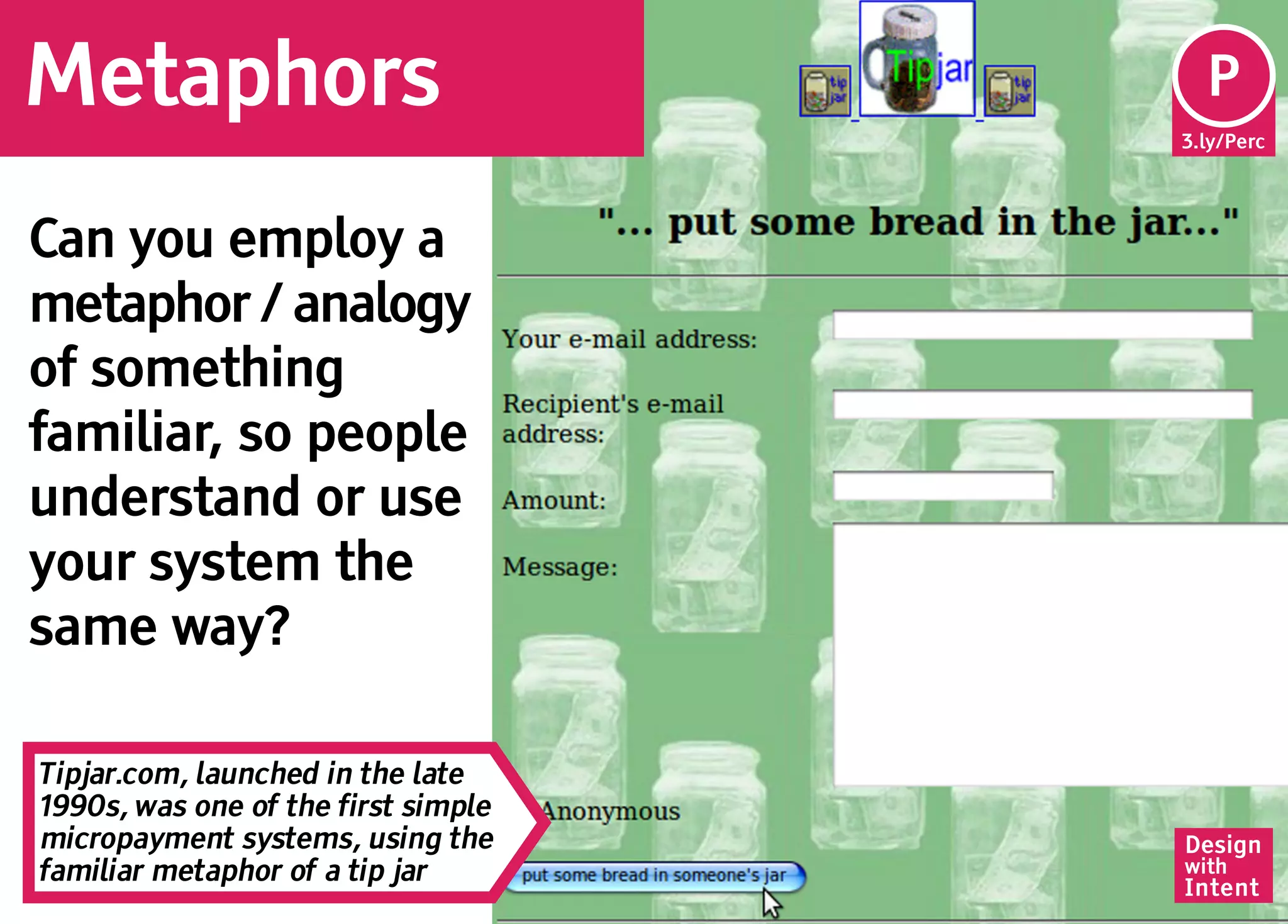 Metaphors                             P
                                      Pe
                                     3.ly/Perc




Can you employ a
metaphor / analogy
of something
familiar, so people
understand or use
your system the
same way?

Tipjar.com, launched in the late
1990s, was one of the first simple
micropayment systems, using the      Design
familiar metaphor of a tip jar       with
                                     Intent
 