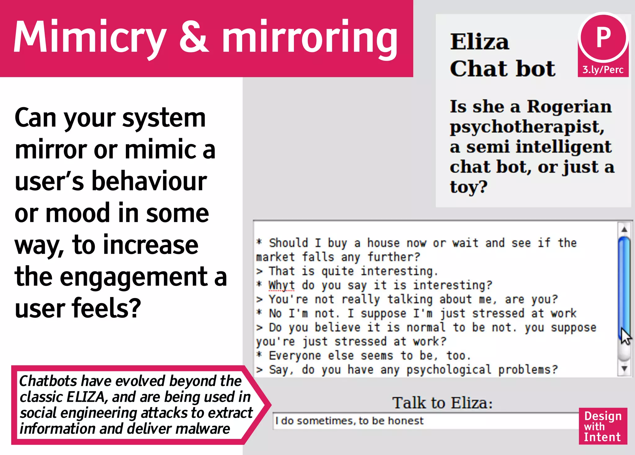 Mimicry & mirroring                      Pe
                                         P
                                        3.ly/Perc




Can your system
mirror or mimic a
user’s behaviour
or mood in some
way, to increase
the engagement a
user feels?

Chatbots have evolved beyond the
classic ELIZA, and are being used in
social engineering attacks to extract   Design
information and deliver malware         with
                                        Intent
 