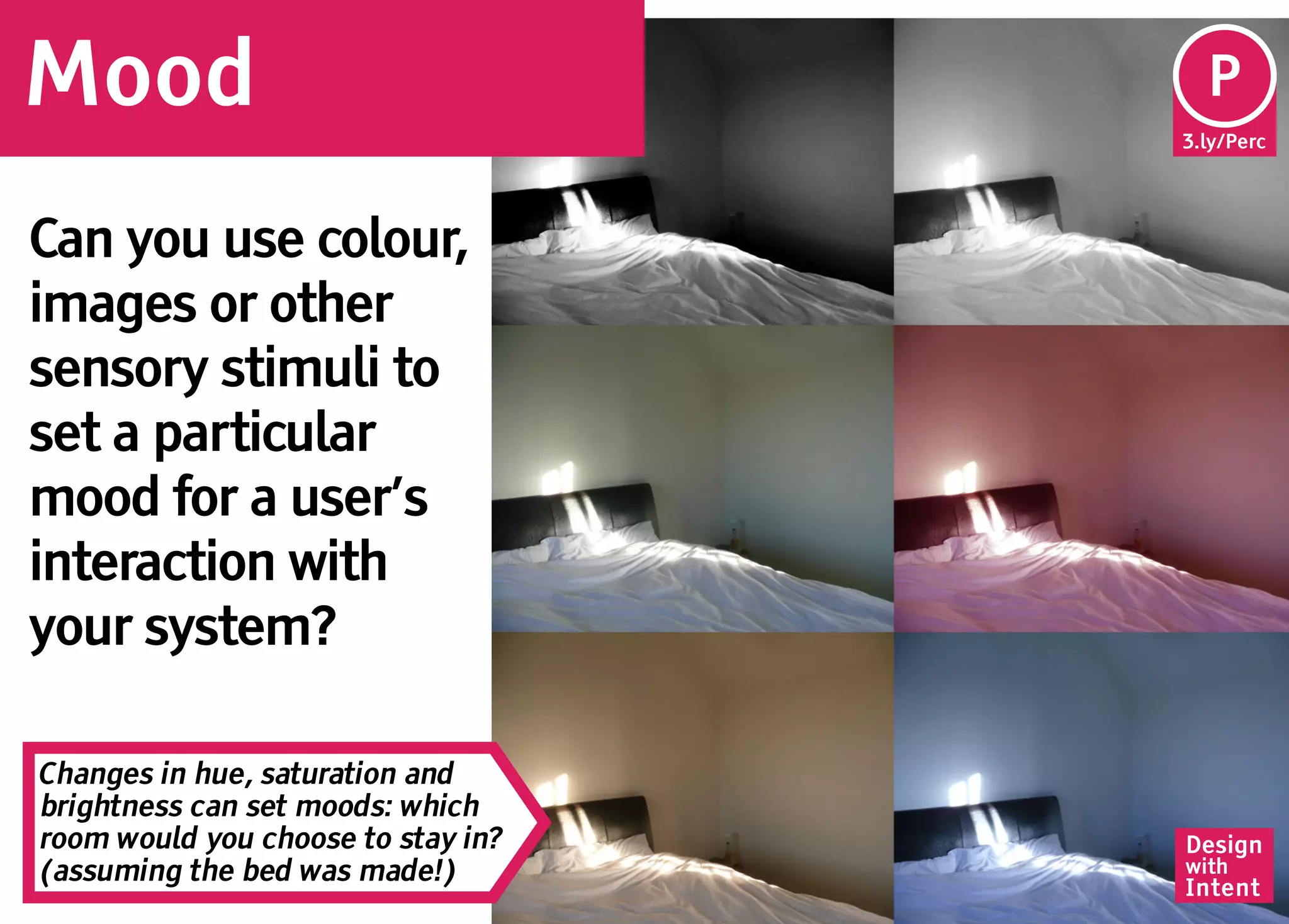 Mood                                 Pe
                                     P
                                    3.ly/Perc




Can you use colour,
images or other
sensory stimuli to
set a particular
mood for a user’s
interaction with
your system?

Changes in hue, saturation and
brightness can set moods: which
room would you choose to stay in?   Design
(assuming the bed was made!)        with
                                    Intent
 