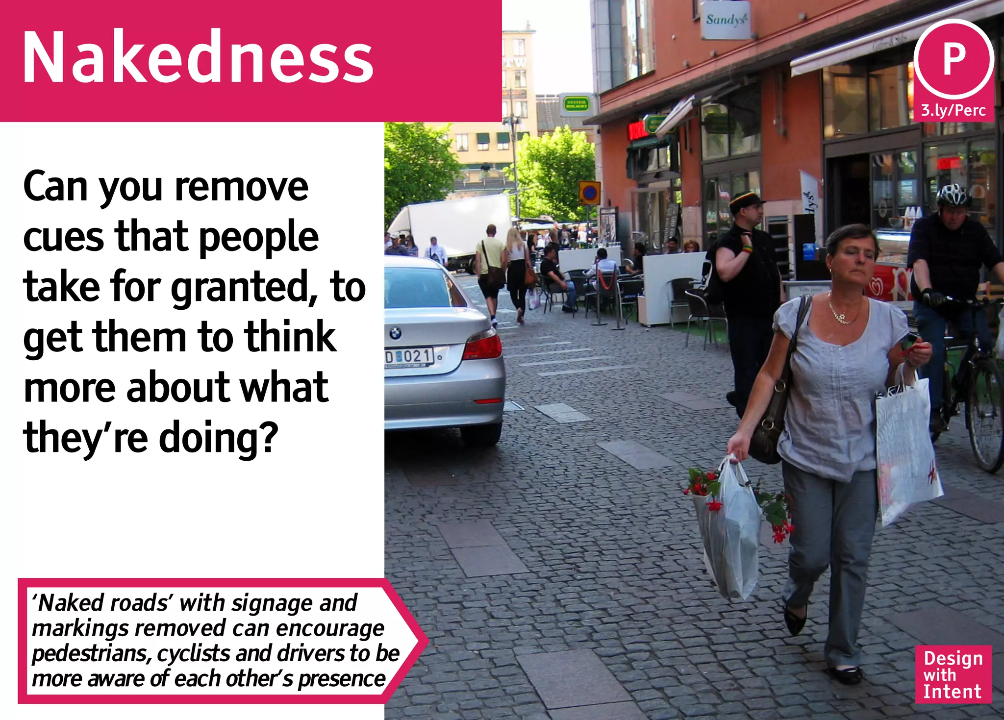 Nakedness                                  Pe
                                           P
                                          3.ly/Perc




Can you remove
cues that people
take for granted, to
get them to think
more about what
they’re doing?


‘Naked roads’ with signage and
markings removed can encourage
pedestrians, cyclists and drivers to be   Design
more aware of each other’s presence       with
                                          Intent
 