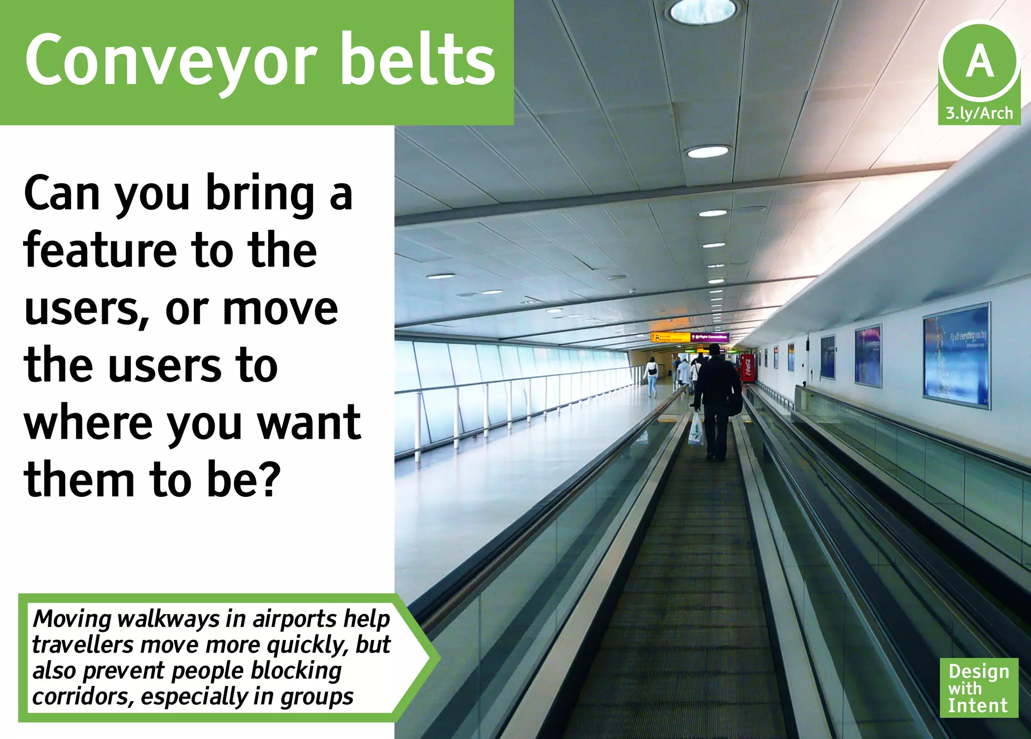 Conveyor belts                       Ar
                                     A
                                    3.ly/Arch




Can you bring a
feature to the
users, or move
the users to
where you want
them to be?

Moving walkways in airports help
travellers move more quickly, but
also prevent people blocking        Design
                                    with
corridors, especially in groups     Intent
 