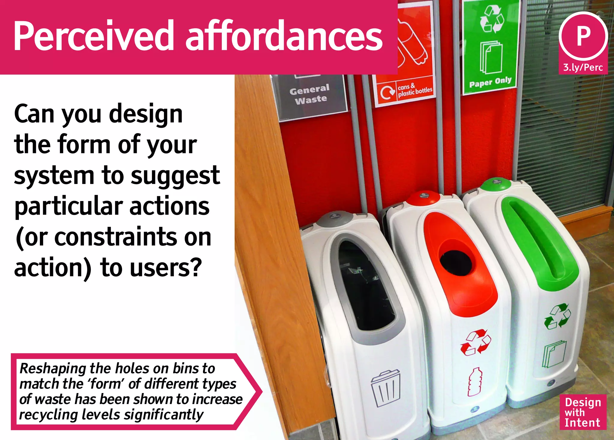 Perceived affordances                  Pe
                                       P
                                      3.ly/Perc




Can you design
the form of your
system to suggest
particular actions
(or constraints on
action) to users?


Reshaping the holes on bins to
match the ‘form’ of different types
of waste has been shown to increase   Design
recycling levels significantly        with
                                      Intent
 