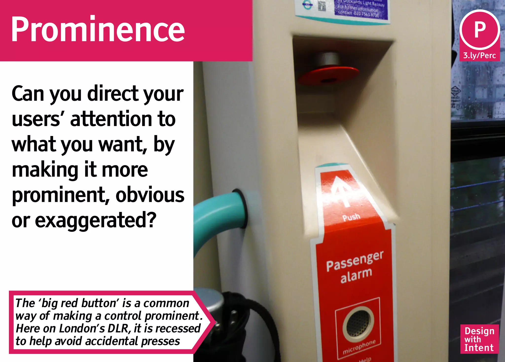 Prominence                              Pe
                                        P
                                       3.ly/Perc




Can you direct your
users’ attention to
what you want, by
making it more
prominent, obvious
or exaggerated?


The ‘big red button’ is a common
way of making a control prominent.
Here on London’s DLR, it is recessed   Design
to help avoid accidental presses       with
                                       Intent
 