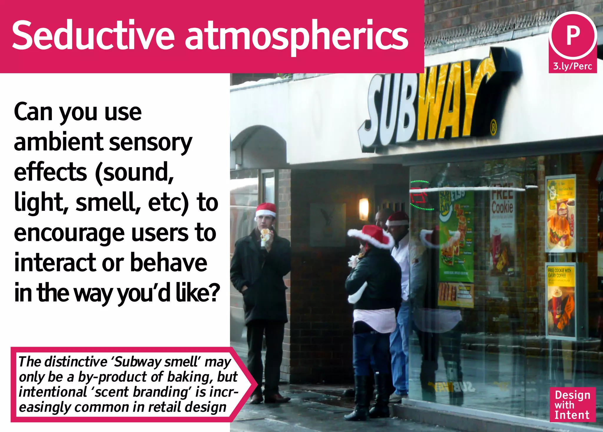 Seductive atmospherics                   Pe
                                         P
                                        3.ly/Perc




Can you use
ambient sensory
effects (sound,
light, smell, etc) to
encourage users to
interact or behave
in the way you’d like?

The distinctive ‘Subway smell’ may
only be a by-product of baking, but
intentional ‘scent branding’ is incr-   Design
easingly common in retail design        with
                                        Intent
 