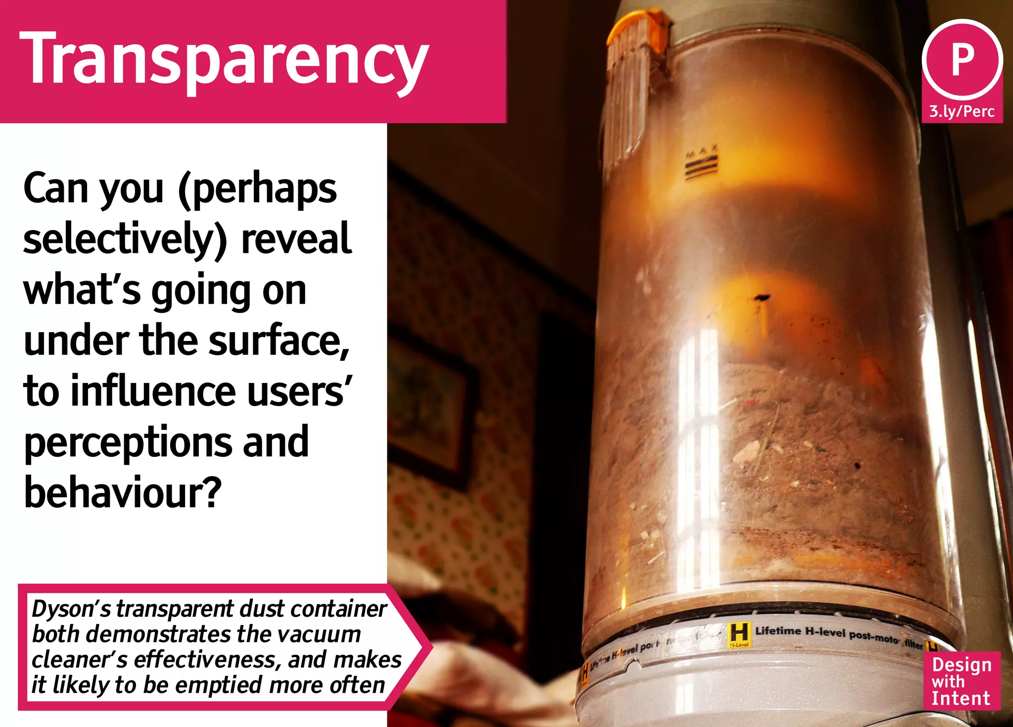Transparency                          Pe
                                      P
                                     3.ly/Perc




Can you (perhaps
selectively) reveal
what’s going on
under the surface,
to influence users’
perceptions and
behaviour?

Dyson’s transparent dust container
both demonstrates the vacuum
cleaner’s effectiveness, and makes   Design
it likely to be emptied more often   with
                                     Intent
 