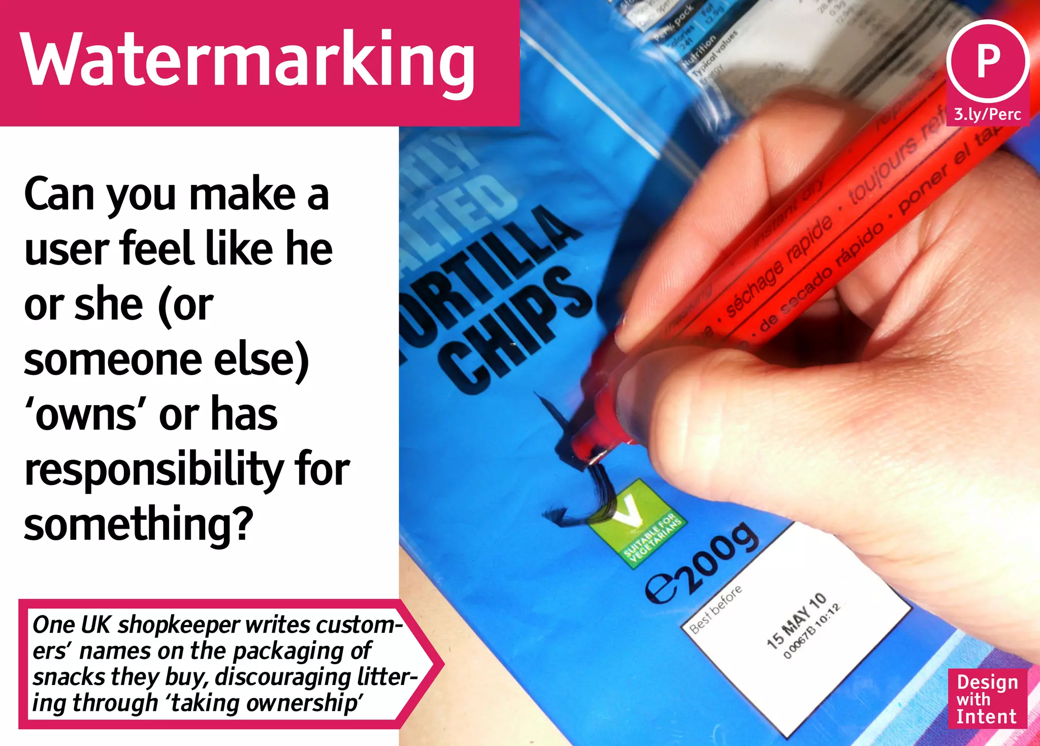 Watermarking                             Pe
                                         P
                                        3.ly/Perc




Can you make a
user feel like he
or she (or
someone else)
‘owns’ or has
responsibility for
something?

One UK shopkeeper writes custom-
ers’ names on the packaging of
snacks they buy, discouraging litter-   Design
ing through ‘taking ownership’          with
                                        Intent
 