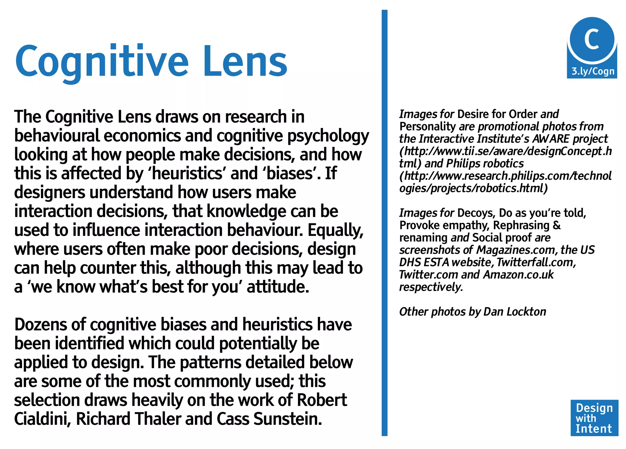 Cg
                                                                                      C
Cognitive Lens                                                                       3.ly/Cogn



The Cognitive Lens draws on research in             Images for Desire for Order and
                                                    Personality are promotional photos from
behavioural economics and cognitive psychology      the Interactive Institute’s AWARE project
looking at how people make decisions, and how       (http://www.tii.se/aware/designConcept.h
                                                    tml) and Philips robotics
this is affected by ‘heuristics’ and ‘biases’. If   (http://www.research.philips.com/technol
                                                    ogies/projects/robotics.html)
designers understand how users make
interaction decisions, that knowledge can be        Images for Decoys, Do as you’re told,
                                                    Provoke empathy, Rephrasing &
used to influence interaction behaviour. Equally,   renaming and Social proof are
where users often make poor decisions, design       screenshots of Magazines.com, the US
                                                    DHS ESTA website, Twitterfall.com,
can help counter this, although this may lead to    Twitter.com and Amazon.co.uk
a ‘we know what’s best for you’ attitude.           respectively.

                                                    Other photos by Dan Lockton
Dozens of cognitive biases and heuristics have
been identified which could potentially be
applied to design. The patterns detailed below
are some of the most commonly used; this
selection draws heavily on the work of Robert                                        Design
Cialdini, Richard Thaler and Cass Sunstein.                                          with
                                                                                     Intent
 