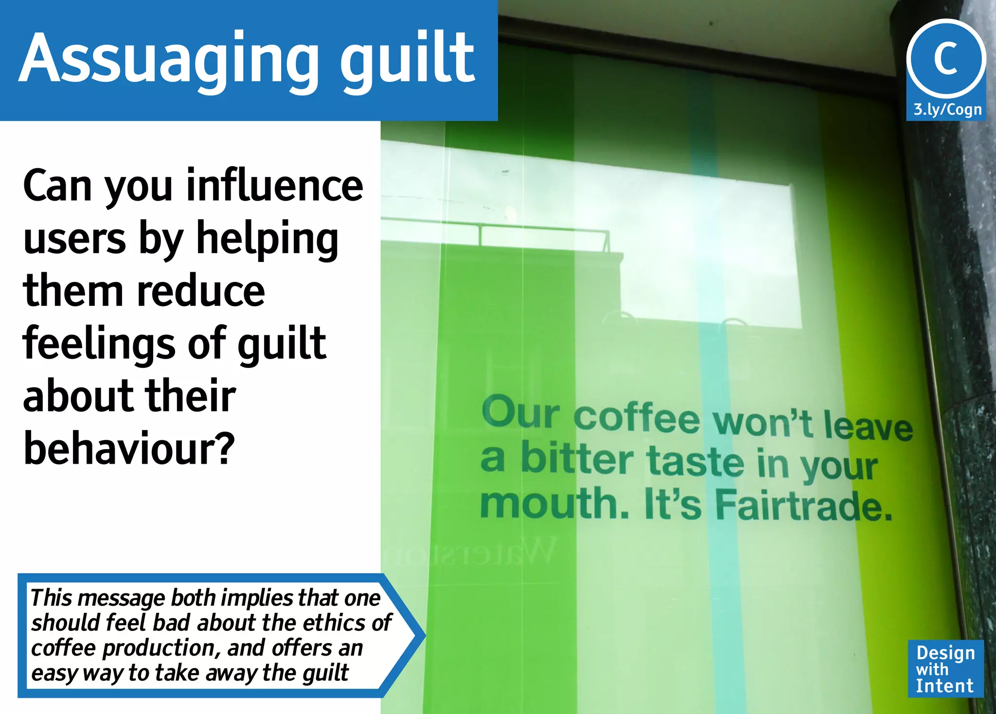 Assuaging guilt                         C
                                      3.ly/Cogn




Can you influence
users by helping
them reduce
feelings of guilt
about their
behaviour?


This message both implies that one
should feel bad about the ethics of
coffee production, and offers an      Design
easy way to take away the guilt       with
                                      Intent
 