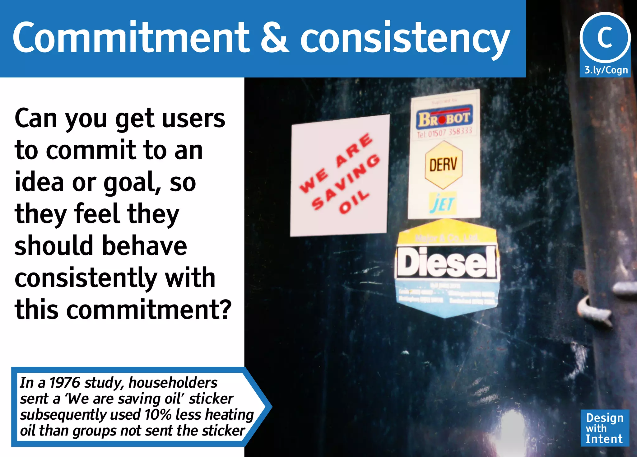 Commitment & consistency               Cg
                                       C
                                       3.ly/Cogn




Can you get users
to commit to an
idea or goal, so
they feel they
should behave
consistently with
this commitment?

In a 1976 study, householders
sent a ‘We are saving oil’ sticker
subsequently used 10% less heating     Design
oil than groups not sent the sticker   with
                                       Intent
 