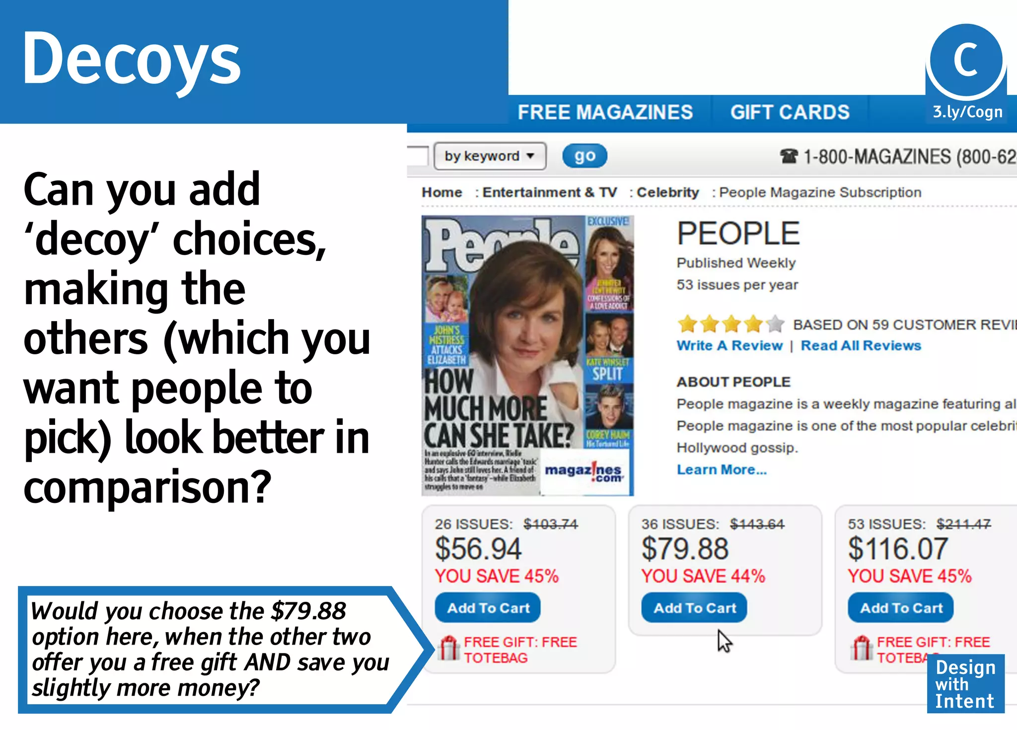 Decoys                               Cg
                                     C
                                     3.ly/Cogn




Can you add
‘decoy’ choices,
making the
others (which you
want people to
pick) look better in
comparison?

Would you choose the $79.88
option here, when the other two
offer you a free gift AND save you   Design
slightly more money?                 with
                                     Intent
 