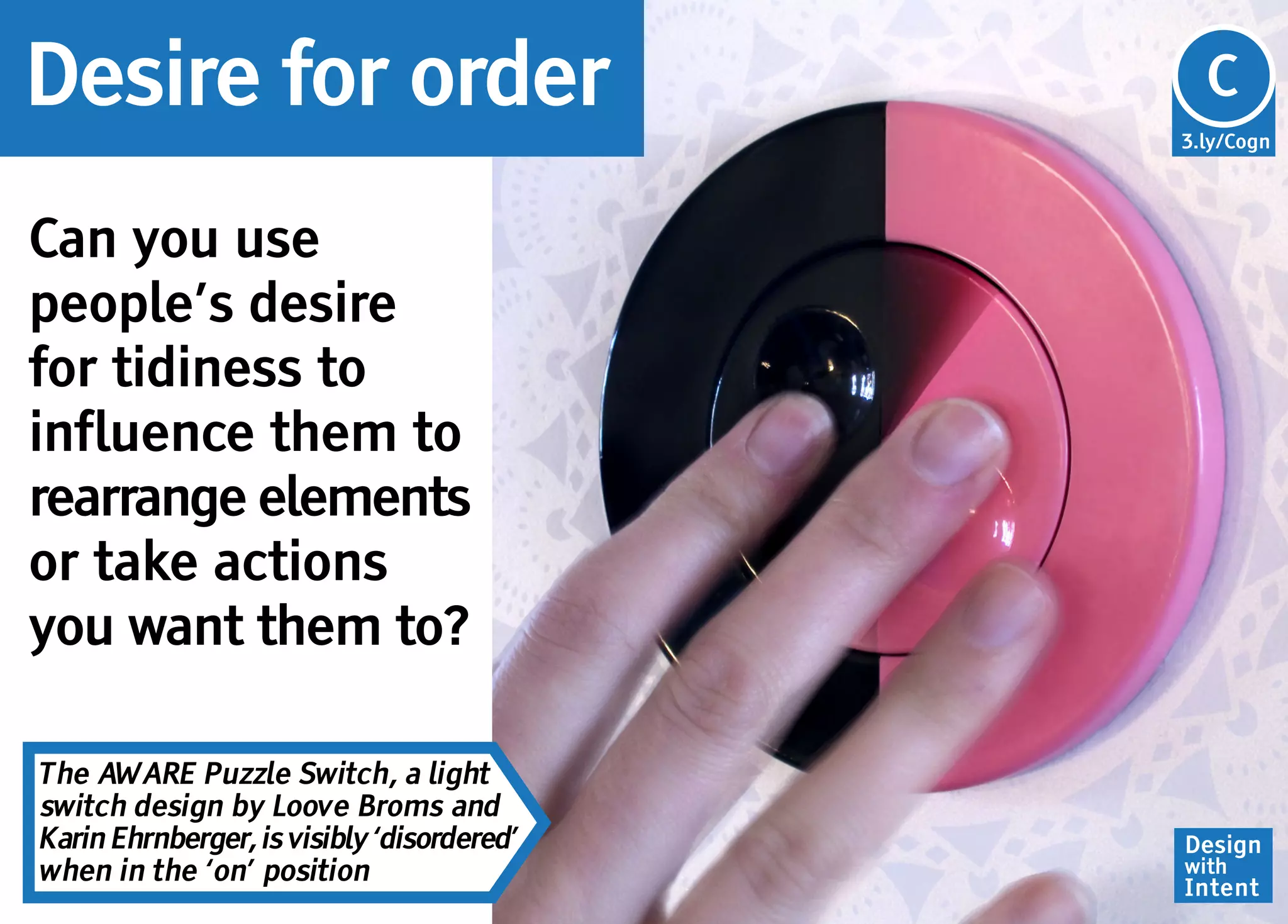 Desire for order                            Cg
                                            C
                                            3.ly/Cogn




Can you use
people’s desire
for tidiness to
influence them to
rearrange elements
or take actions
you want them to?

The AWARE Puzzle Switch, a light
switch design by Loove Broms and
Karin Ehrnberger, is visibly ‘disordered’   Design
when in the ‘on’ position                   with
                                            Intent
 