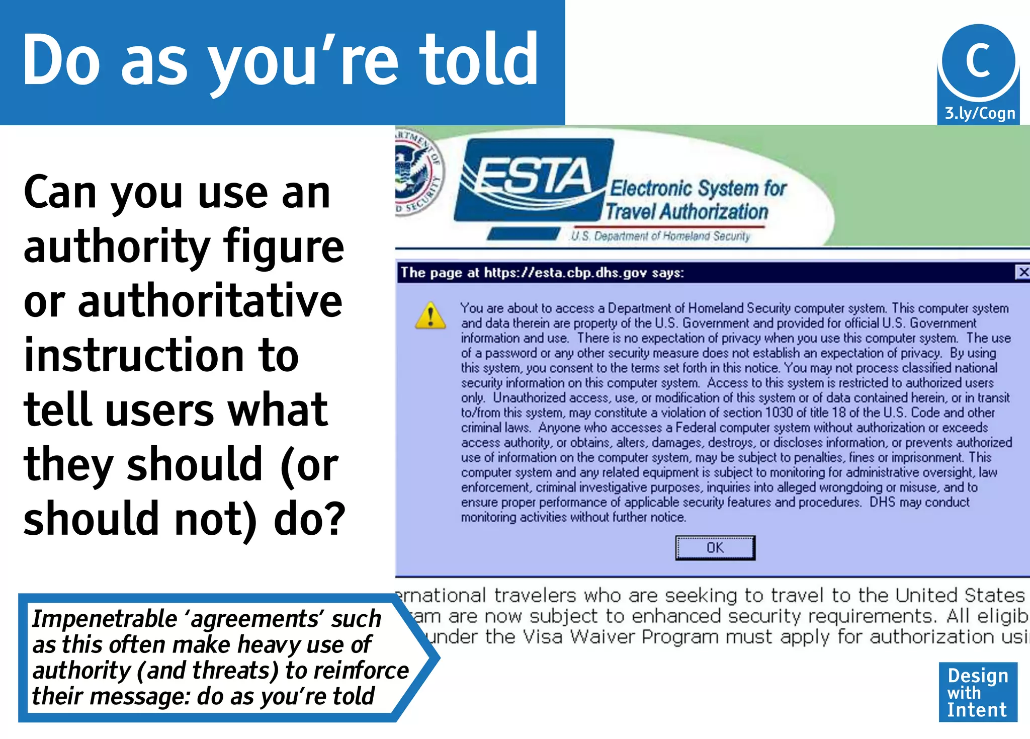 Do as you’re told                      Cg
                                       C
                                       3.ly/Cogn




Can you use an
authority figure
or authoritative
instruction to
tell users what
they should (or
should not) do?

Impenetrable ‘agreements’ such
as this often make heavy use of
authority (and threats) to reinforce   Design
their message: do as you’re told       with
                                       Intent
 