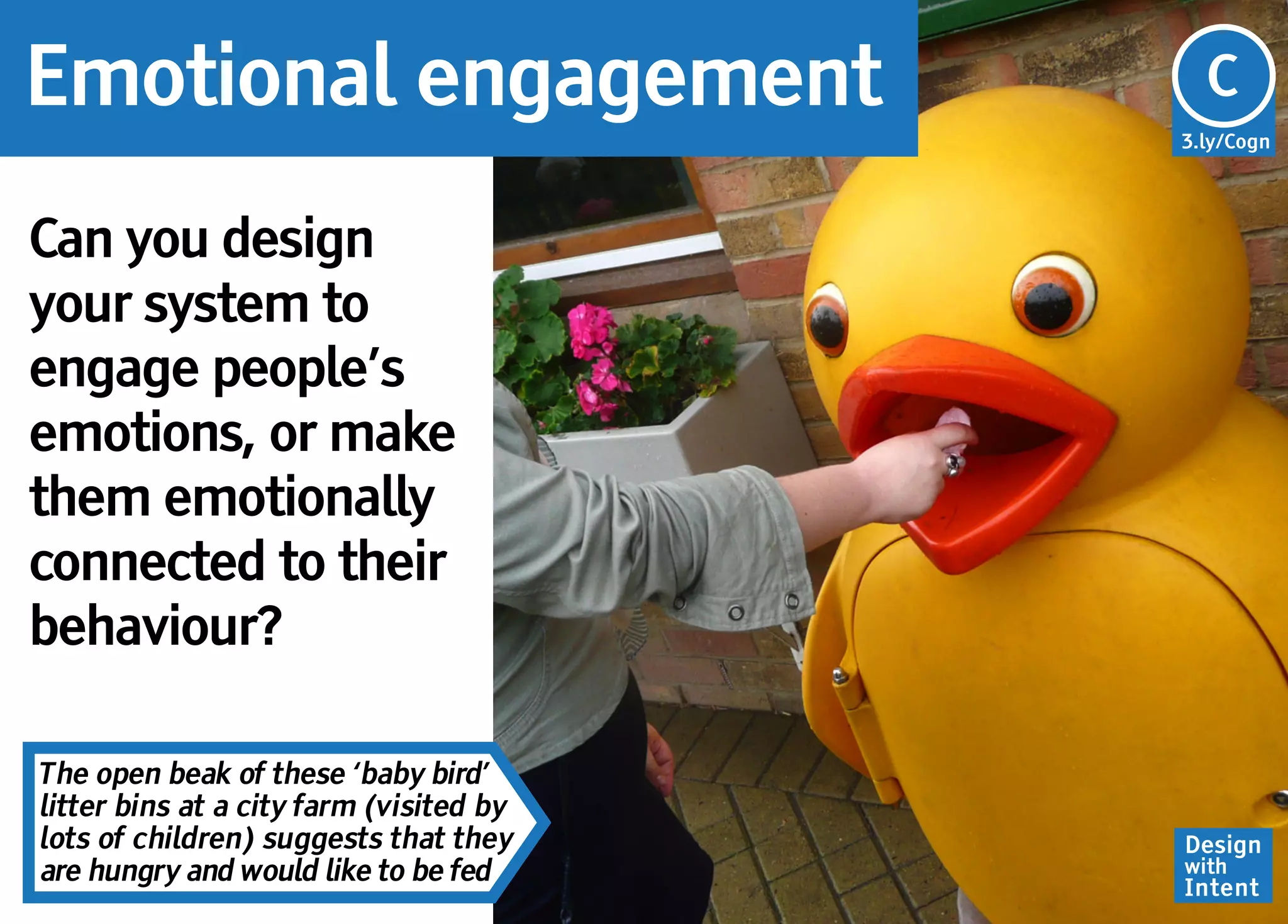 Emotional engagement                     Cg
                                         C
                                         3.ly/Cogn




Can you design
your system to
engage people’s
emotions, or make
them emotionally
connected to their
behaviour?

The open beak of these ‘baby bird’
litter bins at a city farm (visited by
lots of children) suggests that they     Design
are hungry and would like to be fed      with
                                         Intent
 