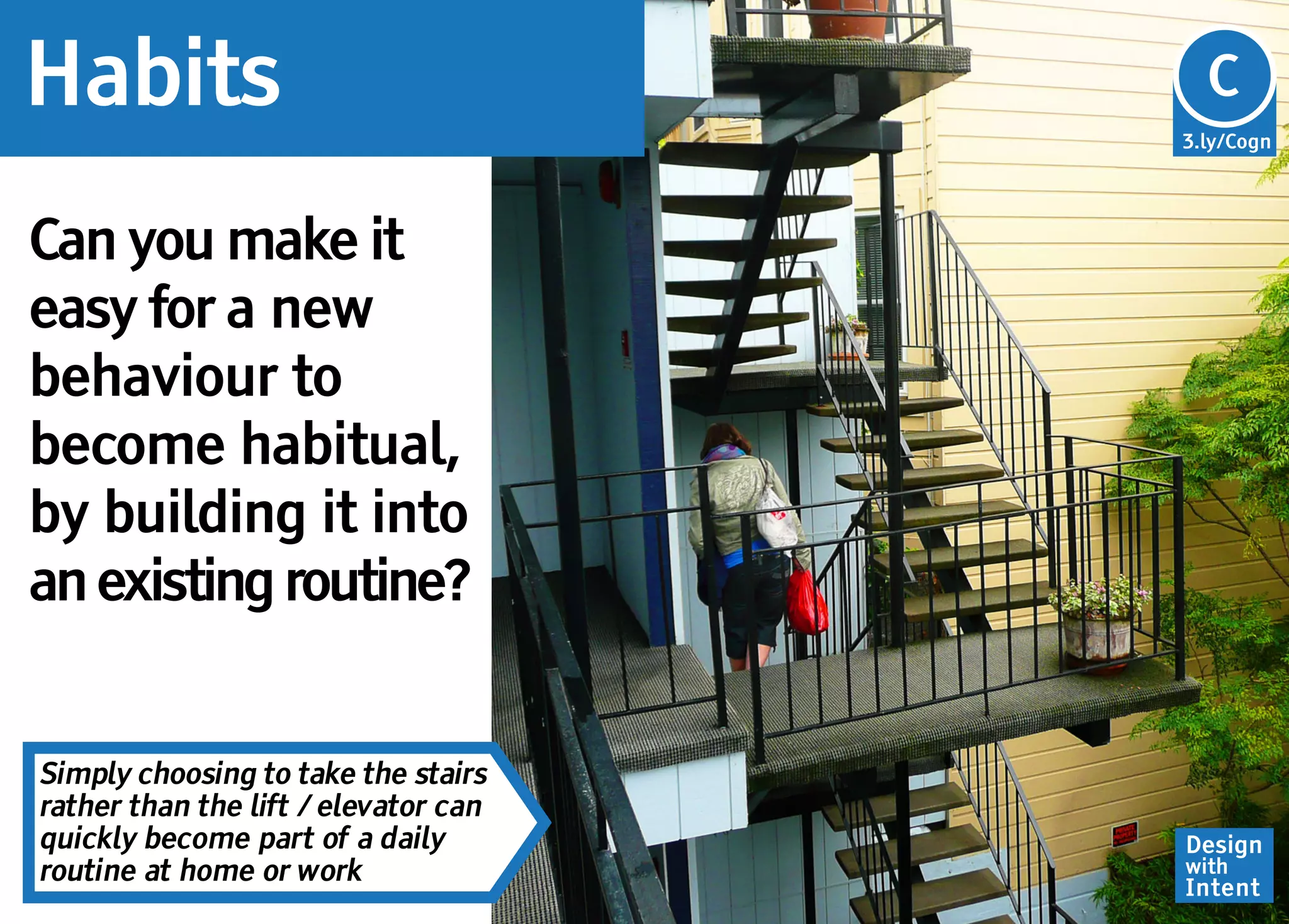 Habits                                Cg
                                      C
                                      3.ly/Cogn




Can you make it
easy for a new
behaviour to
become habitual,
by building it into
an existing routine?


Simply choosing to take the stairs
rather than the lift / elevator can
quickly become part of a daily        Design
routine at home or work               with
                                      Intent
 